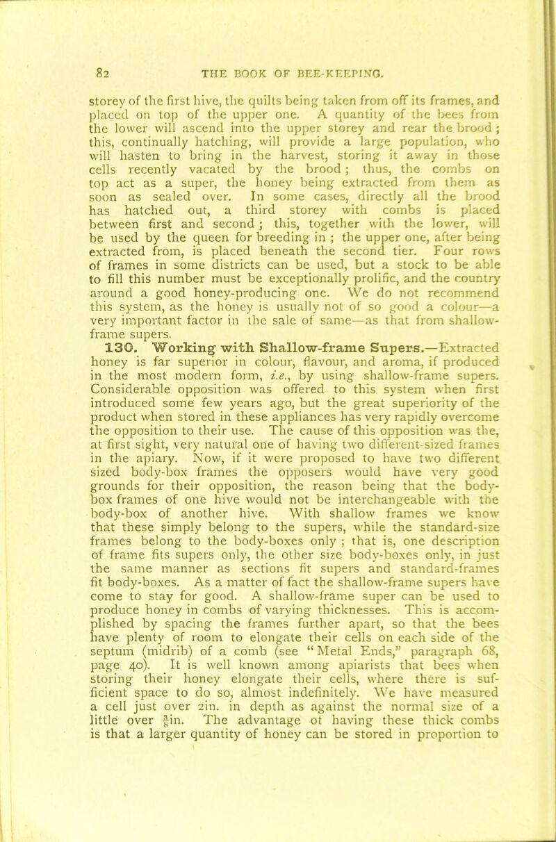 storey of the first hive, the quilts being taken from off its frames, and placed on top of the upper one. A quantity of the bees from the lower will ascend into the upper storey and rear the brood ; this, continually hatching, will provide a large population, who will hasten to bring in the harvest, storing it away in those cells recently vacated by the brood; thus, the combs on top act as a super, the honey being extracted from them as soon as sealed over. In some cases, directly all the brood has hatched out, a third storey with combs is placed between first and second ; this, together with the lower, will be used by the queen for breeding in ; the upper one, after being extracted from, is placed beneath the second tier. Four rows of frames in some districts can be used, but a stock to be able to fill this number must be exceptionally prolific, and the country around a good honey-producing one. We do not recommend this system, as the honey is usually not of so good a colour—a very important factor in the sale of same—as that from shallow- frame supers. 130. Working with Shallow-frame Supers.—Extracted honey is far superior in colour, flavour, and aroma, if produced in the most modern form, i.e., by using shallow-frame supers. Considerable opposition was offered to this system when first introduced some few years ago, but the great superiority of the product when stored in these appliances has very rapidly overcome the opposition to their use. The cause of this opposition was the, at first sight, very natural one of having two different-sized frames in the apiary. Now, if it were proposed to have two different sized body-box frames the opposers would have very good grounds for their opposition, the reason being that the body- box frames of one hive would not be interchangeable with the body-box of another hive. With shallow frames we know that these simply belong to the supers, while the standard-size frames belong to the body-boxes only ; that is, one description of frame fits supers only, the other size body-boxes only, in just the same manner as sections fit supers and standard-frames fit body-boxes. As a matter of fact the shallow-frame supers have come to stay for good. A shallow-frame super can be used to produce honey in combs of varying' thicknesses. This is accom- plished by spacing the frames further apart, so that the bees have plenty of room to elongate their cells on each side of the septum (midrib) of a comb (see “ Metal Ends,” paragraph 68, page 40). It is well known among apiarists that bees when storing their honey elongate their cells, where there is suf- ficient space to do so, almost indefinitely. We have measured a cell just over 2in. in depth as against the normal size of a little over fin. The advantage of having these thick combs is that a larger quantity of honey can be stored in proportion to