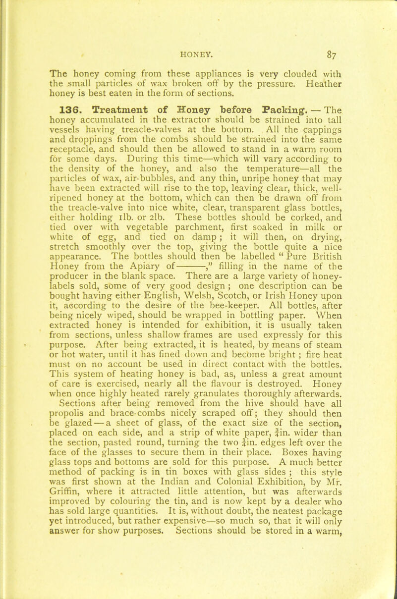 The honey coming from these appliances is very clouded with the small particles of wax broken off by the pressure. Heather honey is best eaten in the form of sections. 136. Treatment of Honey before Packing. — The honey accumulated in the extractor should be strained into tall vessels having treacle-valves at the bottom. All the cappings and droppings from the combs should be strained into the same receptacle, and should then be allowed to stand in a warm room for some days. During this time—which will vary' according to the density of the honey, and also the temperature—all the particles of wax, air-bubbles, and any thin, unripe honey that may have been extracted will rise to the top, leaving clear, thick, well- ripened honey at the bottom, which can then be drawn off from the treacle-valve into nice white, clear, transparent glass bottles, either holding 1 lb. or 2lb. These bottles should be corked, and tied over with vegetable parchment, first soaked in milk or white of egg, and tied on damp; it will then, on drying, stretch smoothly over the top, giving the bottle quite a nice appearance. The bottles should then be labelled “ Pure British Honey from the Apiary of filling in the name of the producer in the blank space. There are a large variety of honey- labels sold, some of very good design ; one description can be bought having either English, Welsh, Scotch, or Irish Honey upon it, according to the desire of the bee-keeper. All bottles, after being nicely wiped, should be wrapped in bottling paper. When extracted honey is intended for exhibition, it is usually taken from sections, unless shallow frames are used expressly for this purpose. After being extracted, it is heated, by means of steam or hot water, until it has fined down and become bright ; fire heat must on no account be used in direct contact with the bottles. This system of heating honey is bad, as, unless a great amount of care is exercised, nearly all the flavour is destroyed. Honey when once highly heated rarely granulates thoroughly afterwards. Sections after being removed from the hive should have all propolis and brace-combs nicely scraped off; they should then be glazed — a sheet of glass, of the exact size of the section, placed on each side, and a strip of white paper, fin. wider than the section, pasted round, turning the two fin. edges left over the face of the glasses to secure them in their place. Boxes having glass tops and bottoms are sold for this purpose. A much better method of packing is in tin boxes with glass sides ; this style was first shown at the Indian and Colonial Exhibition, by Mr. Griffin, where it attracted little attention, but was afterwards improved by colouring the tin, and is now kept by a dealer who has sold large quantities. It is, without doubt, the neatest package yet introduced, but rather expensive—so much so, that it will only answer for show purposes. Sections should be stored in a warm,