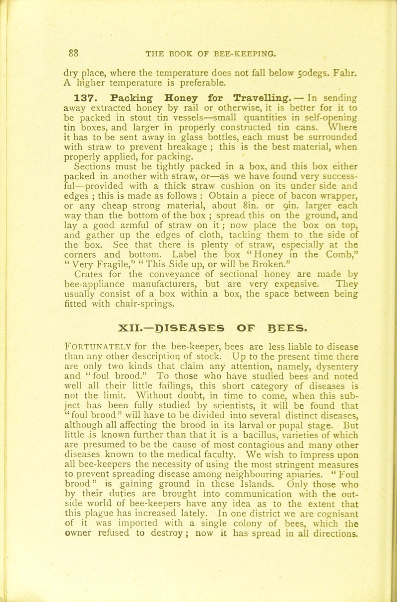 dry place, where the temperature does not fall below 5odegs. Fahr. A higher temperature is preferable. 137. Packing Honey for Travelling.— In sending away extracted honey by rail or otherwise, it is better for it to be packed in stout tin vessels—small quantities in self-opening tin boxes, and larger in properly constructed tin cans. Where it has to be sent away in glass bottles, each must be surrounded with straw to prevent breakage ; this is the best material, when properly applied, for packing. Sections must be tightly packed in a box, and this box either packed in another with straw, or—as we have found very success- ful—provided with a thick straw cushion on its under side and edges ; this is made as follows : Obtain a piece of bacon wrapper, or any cheap strong material, about 8in. or 9m. larger each way than the bottom of the box ; spread this on the ground, and lay a good armful of straw on it; now place the box on top, and gather up the edges of cloth, tacking them to the side of the box. See that there is plenty of straw, especially at the corners and bottom. Label the box “ Honey in the Comb,” “ Veiy Fragile,” “This Side up, or will be Broken.” Crates for the conveyance of sectional honey are made by bee-appliance manufacturers, but are very expensive. They usually consist of a box within a box, the space between being fitted with chair-springs. XII.—DISEASES OF BEES. Fortunately for the bee-keeper, bees are less liable to disease than any other description of stock. Up to the present time there are only two kinds that claim any attention, namely, dysentery and “foul brood.” To those who have studied bees and noted well all their little failings, this short category of diseases is not the limit. Without doubt, in time to come, when this sub- ject has been fully studied by scientists, it will be found that “ foul brood ” will have to be divided into several distinct diseases, although all affecting the brood in its larval or pupal stage. But little is known further than that it is a bacillus, varieties of which are presumed to be the cause of most contagious and many other diseases known to the medical faculty. We wish to impress upon all bee-keepers the necessity of using the most stringent measures to prevent spreading disease among neighbouring apiaries. “ Foul brood ” is gaining ground in these Islands. Only those who by their duties are brought into communication with the out- side world of bee-keepers have any idea as to the extent that this plague has increased lately. In one district we are cognisant of it was imported with a single colony of bees, which the owner refused to destroy; now it has spread in all directions.