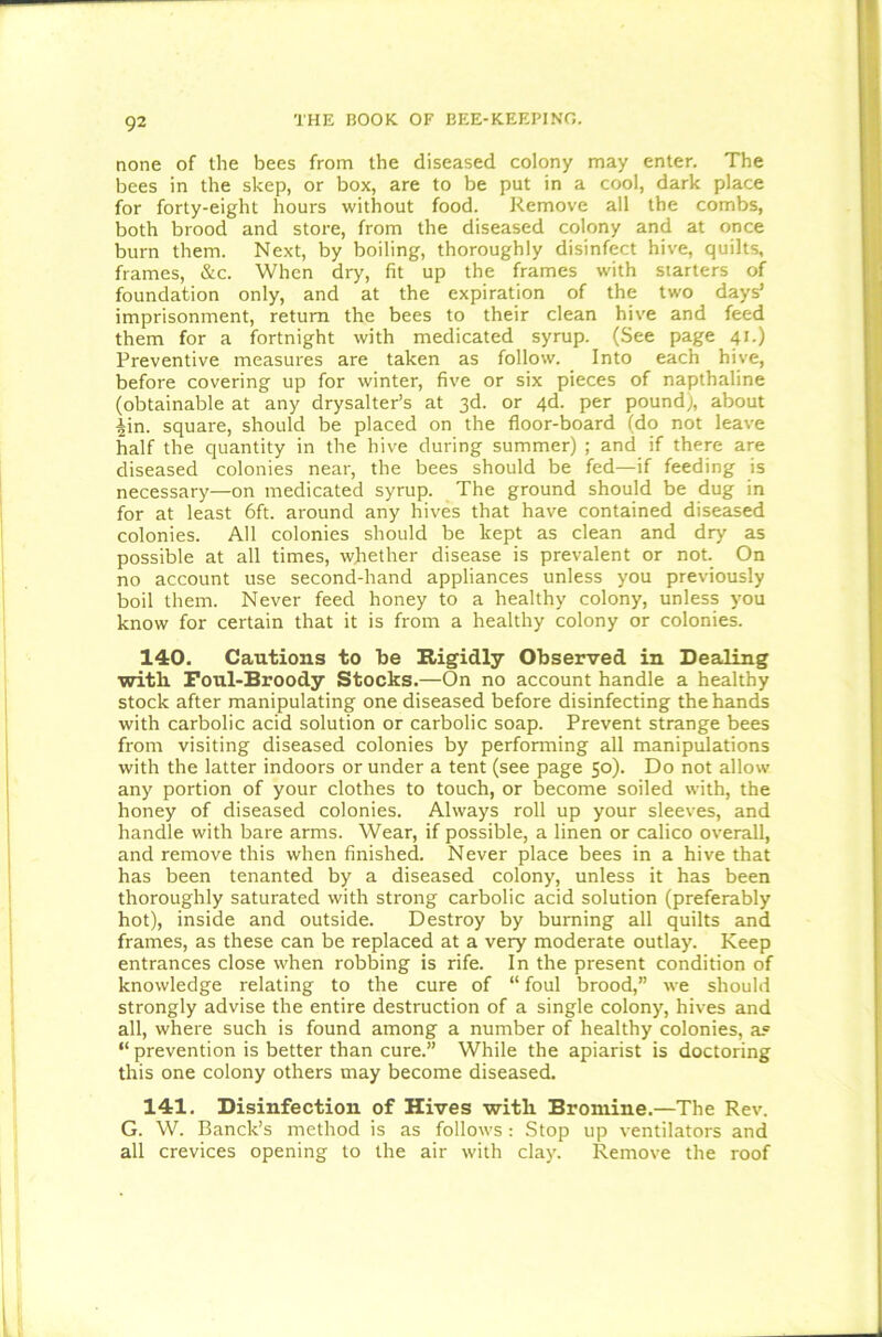 none of the bees from the diseased colony may enter. The bees in the skep, or box, are to be put in a cool, dark place for forty-eight hours without food. Remove all the combs, both brood and store, from the diseased colony and at once burn them. Next, by boiling, thoroughly disinfect hive, quilts, frames, &c. When dry, fit up the frames with starters of foundation only, and at the expiration of the two days’ imprisonment, return the bees to their clean hive and feed them for a fortnight with medicated syrup. (See page 41.) Preventive measures are taken as follow. Into each hive, before covering up for winter, five or six pieces of napthaline (obtainable at any drysalter’s at 3d. or 4d. per pound), about iin. square, should be placed on the floor-board (do not leave half the quantity in the hive during summer) ; and if there are diseased colonies near, the bees should be fed—if feeding is necessary—on medicated syrup. The ground should be dug in for at least 6ft. around any hives that have contained diseased colonies. All colonies should be kept as clean and dry as possible at all times, whether disease is prevalent or not. On no account use second-hand appliances unless you previously boil them. Never feed honey to a healthy colony, unless you know for certain that it is from a healthy colony or colonies. 140. Cautions to be Rigidly Observed in Dealing with Foul-Broody Stocks.—On no account handle a healthy stock after manipulating one diseased before disinfecting the hands with carbolic acid solution or carbolic soap. Prevent strange bees from visiting diseased colonies by performing all manipulations with the latter indoors or under a tent (see page 50). Do not allow any portion of your clothes to touch, or become soiled with, the honey of diseased colonies. Always roll up your sleeves, and handle with bare arms. Wear, if possible, a linen or calico overall, and remove this when finished. Never place bees in a hive that has been tenanted by a diseased colony, unless it has been thoroughly saturated with strong carbolic acid solution (preferably hot), inside and outside. Destroy by burning all quilts and frames, as these can be replaced at a very moderate outlay. Keep entrances close when robbing is rife. In the present condition of knowledge relating to the cure of “ foul brood,” we should strongly advise the entire destruction of a single colony, hives and all, where such is found among a number of healthy colonies, a® “ prevention is better than cure.” While the apiarist is doctoring this one colony others may become diseased. 141. Disinfection of Hives with Bromine.—The Rev. G. W. Banck’s method is as follows: Stop up ventilators and all crevices opening to the air with clay. Remove the roof