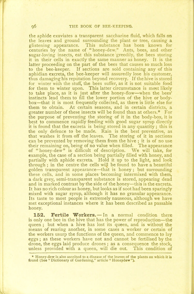 the aphide exuviates a transparent saccharine fluid, which falls on the leaves and ground surrounding the plant or tree, causing a glistening appearance. This substance has been known for centuries by the name of “ honey-dew.” Ants, bees, and other sugar-loving insects, eat this substance greedily, the bees storing it in their cells in exactly the same manner as honey. It is the latter proceeding on the part of the bees that causes so much loss to the bee-keeper. If sections are sold containing any of this aphidian excreta, the bee-keeper will assuredly lose his customer, thus damaging his reputation beyond recovery. If the hive is stored for winter with the stuff, the bees suffer, as it is not suitable food for them to winter upon. This latter circumstance is most likely to take place, as it is just after the honey-flow—when the bees’ instincts lead them to fill the lower portion of the hive or body- box—that it is most frequently collected, as there is little else for them to obtain. At certain seasons, and in certain districts, a greater number of these insects will be found than at others.* For the purpose of preventing the storing of it in the body-box, it is best to commence rapidly feeding with good sugar syrup directly it is found that the excreta is being stored in any quantity; this is the only defence to be made. Rain is the best preventive, as that washes it from off the leaves. The storing of it in sections can be prevented by removing them from the hive ; it is of no use their remaining on, being of no value when filled. The appearance of “honey-dew” is difficult of description. We will take, for example, the case of a section being partially filled with honey, and partially with aphide excreta. Hold it up to the light, and look through ; in the centre the cells will be found to have a beautiful golden transparent appearance—that is honey ; but surrounding these cells, and in some places becoming intermixed with them, a dark grey, semi-transparent substance is stored, appearing dead and in marked contrast by the side of the honey—this is the excreta. It has no rich colour as honey, but looks as if soot had been sparingly mixed with sugar syrup, although it has no granular appearance. Its taste to most people is extremely nauseous, although we have met exceptional instances where it has been described as passable honey. 152. Fertile Workers. — In a normal condition there is only one bee in the hive that has the power of reproduction—the queen ; but when a hive has lost its queen, and is without the means of rearing another, in some cases a worker or certain of the workers usurp the functions of the queen, and commence to lay eggs; as these workers have not and cannot be fertilised by the drone, the eggs laid produce drones ; as a consequence the stock, unless provided with a queen, will die out. This condition of * Honey-dew is also ascribed to a disease of the leaves of the plants on which it is found (See “Dictionary of Gardening, article “ Honeydew).