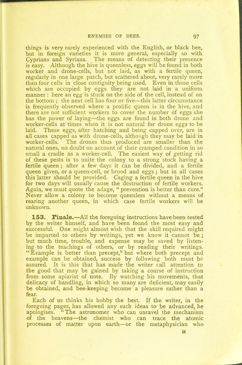 things is very rarely experienced with the English, or black bee, but in foreign varieties it is more general, especially so with Cyprians and Syrians. The means of detecting their presence is easy. Although the hive is queenless, eggs will be found in both worker and drone-cells, but not laid, as with a fertile queen, regularly in one large patch, but scattered about, very rarely more than four cells in close contiguity being used. Even in those cells which are occupied by eggs they are not laid in a uniform manner : here an egg is stuck on the side of the cell, instead of on the bottom ; the next cell has four or five—this latter circumstance is frequently observed where a prolific queen is in the hive, and there are not sufficient workers to cover the number of eggs she has the power of laying—the eggs are found in both drone and worker-cells at times when it is not natural for drone eggs to be laid. These eggs, after hatching and being capped over, are in all cases capped as with drone-cells, although they may be laid in worker-cells. The drones thus produced are smaller than the natural ones, no doubt on account of their cramped condition in so small a cradle as a worker-cell. The easiest way of getting rid of these pests is to unite the colony to a strong stock having a fertile queen; after a few days it can be divided, and a fertile queen given, or a queen-cell, or brood and eggs ; but in all cases this latter should be provided. Caging a fertile queen in the hive for two days will usually cause the destruction of fertile workers. Again, we must quote the adage, “ prevention is better than cure.” Never allow a colony to become queenless without a means of rearing another queen, in which case fertile workers will be unknown. 153. Finale.—All the foregoing instructions have been tested by the writer himself, and have been found the most easy and successful. One might almost wish that the skill required might be imparted to others by writings, yet we know it cannot be ; but much time, trouble, and expense may be saved by listen- ing to the teachings of others, or by reading their writings. “Example is better than precept,” but where both precept and example can be obtained, success by following both must be assured. It is this that has made the writer call attention to the good that may be gained by taking a course of instruction from some apiarist of note. By watching his movements, that delicacy of handling, in which so many are deficient, may easily be obtained, and bee-keeping become a pleasure rather than a fear. Each of us thinks his hobby the best. If the writer, in the foregoing pages, has allowed any such ideas to be advanced, he apologises. “The astronomer who can unravel the mechanism of the heavens—the chemist who can trace the atomic processes of matter upon earth—or the metaphysician who u