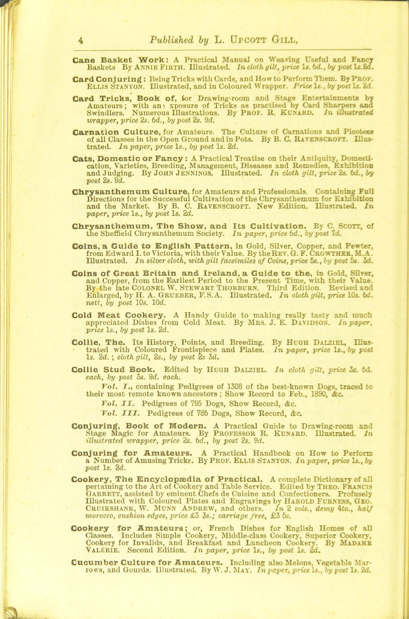 Cane Basket Work: A Practical Manual on Weaving Useful and Fancy Baskets By Annie Firth. Illustrated. In cloth. giU, price Is. bd., by poet ls.8d. Card Conjuring: BeingTricks with Cards, and Howto Perform Them. By PROF. Ellis Stanvon. Illustrated, and in Coloured Wrapper. Price 1e.,by poet Is. 2d. Card Tricks, Book of, for Drawing-room and Stage Entertainments by Amateurs; with an i xposure of Tricks as practised by Card Sharpers and Swindlers. Numerous Illustrations. By Prof. R. Kunard. In illustrated wrapper, price 2s. bd., by post 2s. 9d. Carnation Culture, for Amateurs. The Culture of Carnations and Picotees of all Classes in the Open Ground and in Pots. By B. C. Bavenscroft. Illus- trated. In paper, price Is., by post Is. 2d. Cats, Domestic or Fancy : A Practical Treatise on their Antiquity, Domesti- cation, Varieties, Breeding, Management, Diseases and Remedies, Exhibition and Judging. By John Jennings. Illustrated. In cloth gilt, price 2*. bd., by post 2s. 9d. Chrysanthemum Culture, for Amateurs and Professionals. Containing Full Directions for the Successful Cultivation of the Chrysanthemum for Exhibition and the Market. By B. C. Ravenscroft. New Edition. Illustrated. In paper, price Is., by post Is. 2d. Chrysanthemum, The Show, and Its Cultivation. By C. Scon, of the Sheffield Chrysanthemum Society. In paper, price bd., by poet Id. Coins, a Guide to English Pattarn, in Gold, Silver, Copper, and Pewter, from Edward I. to Victoria, with their Value. By the Rev. G. F. Crowther, M.A. Illustrated. In silver cloth, with gilt facsimiles of Coins, price 5s., by post 5s. 3d. Coins of Great Britain and Ireland, a Guide to the, in Gold, Silver, and Copper, from the Earliest Period to the Present Time, with their Value. By the late Colonel W. Stewart Thorburn. Third Edition. Revised and Enlarged, by H. A. Groeber, F.S.A. Illustrated. In cloth gilt, price IQs. bd. nett, by post 10s. lOd. Cold Meat Cookery. A Handy Guide to making really tasty and much appreciated Dishes from Cold Meat. By Mrs. J. E. Davidson. In paper, price Is., by post Is. 2d. Collie, The. Its History, Points, and Breeding. By Hugh Dalziel, Illus- trated with Coloured Frontispiece and Plates. In paper, price 1*., by post Is. 2d. ; cloth gilt, 2s., by post 2s 3d. Collie Stud Book. Edited by Hugh Dalziel. In cloth gilt, price 3s. 6d. each, by post 3s. 9d. each. Vol. I., containing Pedigrees of 1308 of the best-known Dogs, traced to their most remote known ancestors ; Show Record to Feb., 1890, Ac. Vol. II. Pedigrees of 795 Dogs, Show Record, Ac. Vol. III. Pedigrees of 786 Dogs, Show Record, Ac. Conjuring, Book of Modern. A Practical Guide to Drawing-room and Stage Magic for Amateurs. By Professor R. Kunard. Illustrated. In illustrated wrapper, price 2s. bd., by post 2s. 9d. Conjuring for Amateurs. A Practical Handbook on How to Perform a Number of Amusing Tricks. By Prof. Ellis Stanton. In paper, price Is., by post Is. 2d. Cookery, The Encyclopaedia of Practical. A complete Dictionary of all pertaining to the Art of Cookery and Table Service. Edited by Theo. Francis Garrett, assisted by eminent Chefs de Cuisine and Confectioners. Profusely Illustrated with Coloured Plates and Engravings by Harold Furness, Geo. Cruikshank, W. Munn Andrew, and others. In 2 vole., demy 4to., half morocco, cushion edges, price £3 is.; carriage free, £3 5s. Cookery for Amateurs; or, French Dishes for English Homes of all Classes. Includes Simple Cookery, Middle-class Cookery, Superior Cookery, Cookery for Invalids, and Breakfast and Luncheon Cookery. By Madame Valerie. Second Edition. In paper, price Is., by post Is. 2d. Cucumber Culture for Amateurs. Including also Melons. Vegetable Mar- rows, and Gourds. illustrated. By W. J. Mat. In paper, price Is., by post Is. 2d.