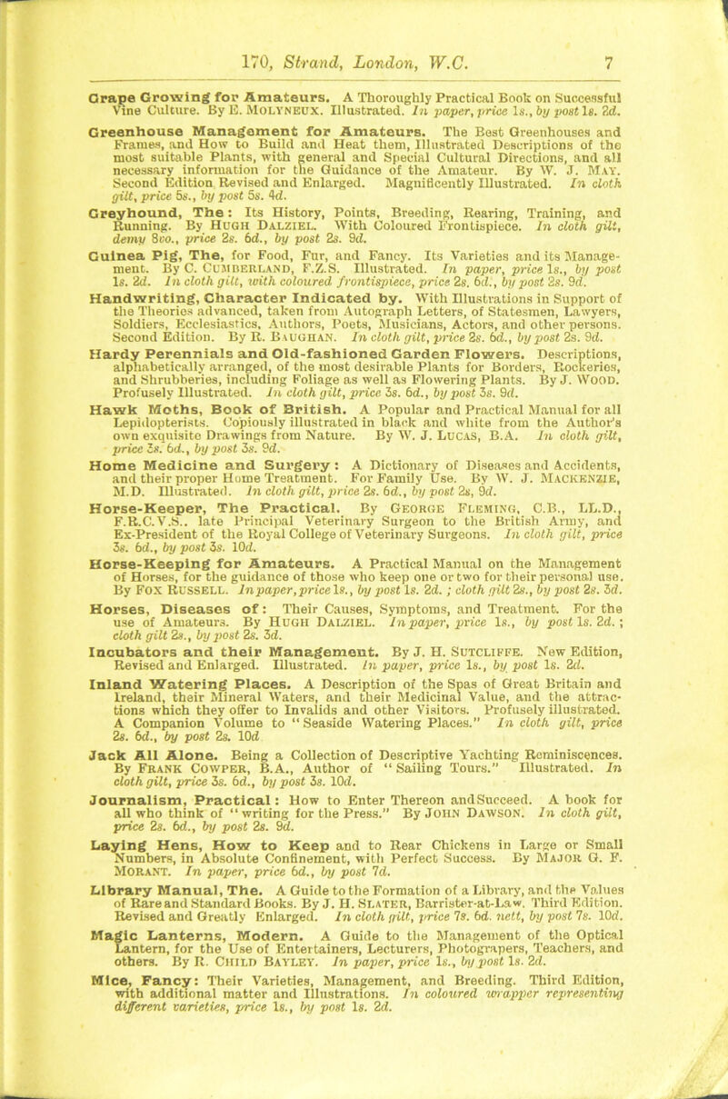 Crape Growing for Amateurs. A Thoroughly Practical Book on Successful Vine Culture. By E. Molyneux. Illustrated, In paper, price Is., by post Is. 2d. Greenhouse Management for Amateurs. The Best Greenhouses and Frames, and How to Build and Heat them, Illustrated Descriptions of the most suitable Plants, with general and Special Cultural Directions, and all necessary information for the Guidance of the Amateur. By W. J. May. Second Edition Revised and Enlarged. Magnificently Illustrated. In cloth, gilt, price 5s., by post 5s. 4d. Greyhound, The: Its History, Points, Breeding, Rearing, Training, and Running. By Hugh Dalziel. With Coloured Frontispiece. In cloth gilt, demy 8 vo„ price 2s. bd., by post 2s. 9d. Guinea Pig, The, for Food, Fnr, and Fancy. Its Varieties and its Manage- ment. By C. Cumberland, F.Z.S. Illustrated. In paper, price Is., by post Is. 2d. In cloth gilt, with coloured frontispiece, price 2s. 6d., by post 2s. 9d. Handwriting, Character Indicated by. With Illustrations in Support of the Theories advanced, taken from Autograph Letters, of Statesmen, Lawyers, Soldiers, Ecclesiastics, Authors, Poets, Musicians, Actors, and other persons. Second Edition. By R. Baughan. In cloth gilt, price 2s. 6d., by post 2s. 9d. Hardy Perennials and Old-fashioned Garden Flowers. Descriptions, alphabetically arranged, of the most desirable Plants for Borders, Eeckerios, and Shrubberies, including Foliage as well as Flowering Plants. By J. WOOD. Profusely Hlustrated. In cloth gilt, price 3s. 6d., by post 3s. 9d. Hawk Moths, Book of British. A Popular and Practical Manual for all Lepidopterists. Copiously illustrated in black and white from the Author’s own exquisite Drawings from Nature. By W. J. Lucas, B.A. In cloth gilt, price Is. bd., by post 3s. 9d. Home Medicine and Surgery : A Dictionary of Diseases and Accidents, and their proper Home Treatment. For Family Use. By W. J. Mackenzie, M.D. Illustrated. In cloth gilt, price 2s. bd., by post 2s, 9d. Horse-Keeper, The Practical. By George Fleming, C.B., LL.D., F.R.C.V.S.. late Principal Veterinary Surgeon to the British Army, and Ex-President of the Royal College of Veterinary Surgeons. In cloth gilt, price 3s. bd., by post 3s. lOd. Horse-Keeping for Amateurs. A Practical Manual on the Management of Horses, for the guidance of those who keep one or two for their personal use. By Fox Russell. In paper, price Is., by post Is. 2d.; cloth gilt 2s., by post 2s. 3d. Horses, Diseases of: Their Causes, Symptoms, and Treatment. For the use of Amateurs. By Hugh Dalziel. In paper, price Is., by post, Is. 2d.; cloth gilt 2s., by post 2s. 3d. Incubators and their Management. By J. H. Sutcliffe. New Edition, Revised and Enlarged. Illustrated. In paper, price Is., by post Is. 2d. Inland Watering Places. A Description of the Spas of Great Britain and Ireland, their Mineral Waters, and their Medicinal Value, and the attrac- tions which they oiler to Invalids and other Visitors. Profusely illustrated. A Companion Volume to “ Seaside Watering Places.” In cloth gilt, price 2s. bd., by post 2s. lOd Jack All Alone. Being a Collection of Descriptive Yachting Reminiscences. By Frank Cowper, B.A., Author of “ Sailing Tours.” Illustrated, hi cloth gilt, price 3s. bd., by post 3s. 10d. Journalism, Practical: How to Enter Thereon andSucceed. A hook for all who think of “writing for the Press.” By John Dawson. In cloth gilt, price 2s. bd., by post 2s. 9d. Laying Hens, How to Keep and to Rear Chickens in Large or Small Numbers, in Absolute Confinement, with Perfect Success. By Major. G. F. Morant. In paper, price bd., l/y post Id. Library Manual, The. A Guide to the Formation of a Library, and the Values of Rare and Standard Books. By J. H. Slater, Barrister-at-Law. Third Edition. Revised and Greatly Enlarged. In cloth gilt, price Is. bd. nett, by post 7s. 10d. Magic Lanterns, Modern. A Guide to the Management of the Optical Lantern, for the Use of Entertainers, Lecturers, Photograpers, Teachers, and others. By R. Child Bayley. In paper, price Is., by,post Is. 2d. Mice, Fancy: Their Varieties, Management, and Breeding. Third Edition, with additional matter and Illustrations. In coloured vrvapper representing different varieties, price Is., by post Is. 2d.