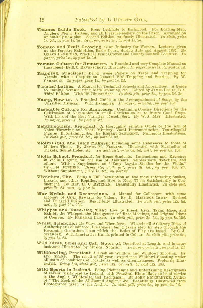 Thames Guide Book. From Lech lade to Richmond. For Boating Men, Anglers, Picnic Parties, and all Pleasure-seekers on the Biver. Arranged on an entirely new plan. Second Edition, profusely Illustrated. In cloth, price Is. 6f/., by pout Is. 9d; in paper, price Is., by poet Is. 2d. Tomato and Fruit Growing as an Industry for Women. Lectures given at the Forestry Exhibition, Earl’s Court, during July and August, 1393. By Grace Harriman, Practical Fruit Grower and County Council Lecturer. In paper, price Is., by post Is. Id. Tomato Culture for Amateurs. A Practical and very Complete Manual on the subject. By B. C. Ravenscroft. Illustrated. In paper, price Is., by post Is. Id. Trapping, Practical: Being some Papers on Traps and Trapping for Vermin, with a Chapter on General Bird Trapping and Snaring. By W. Carnegie. In paper, price Is., by post Is. 2d. Turning Lathes. A Manual for Technical Schools and Apprentices. A Guide to Turning, Screw-cutting, Metal-spinning, dec. Edited by James Lukin, b.A. Third Edition. With 194 Illustrations. In cloth gilt, price 3s., by post 3d. 3*. Vamp, How to. A Practical Guide to the Accompaniment of Songs by the Unskilled Musician. With Examples. In paper, pi-rice 9d., by post lOd. Vegetable Culture for Amateurs. Containing Concise Directions for the Cultivation of Vegetables in small Gardens so as to insure Good Crops. With Lists of the Best Varieties of each .Sort. By W. J. May Illustrated. In paper, price Is., by post Is. 2d. Ventriloquism, Practical. A thoroughly reliable Guide to the Art of Voice Throwing and Vocal Mimicry, Vocal Instrumentation, Ventriloquial Figures, Entertaining, Ac. By Robert Ganthony. Numerous Illustrations. In cloth gilt, price 2s. 6d., by post 2s. 9d. Violins (Old) and their Makers: Including some References to those of Modern Times. By James M. Fleming. Illustrated with Facsimiles of Tickets, Sound-Holes, &c. In cloth gilt, price 6s. 6d. nett, by post 6s. lOd. Violin School, Practical, for Home Students. Instructions and Exercises in Violin Playing, for the use of Amateurs, Self-learners, Teachers, and others. With a Supplement on “Easy Legato Studies for the Violin. By J. M. Fleming. Demy 4<o, cloth gilt, price 9s. 6d., by post 10s. 2d. Without Supplement, price Is. 6d., by post 8s. Vivarium, The. Being a Full Description of the most Interesting Snakes, Lizards, and other Reptiles, and How to Keep Them Satisfactorily in Con- finement. By Rev. G. C. Bateman. Beautifully Illustrated. In cloth gilt, price 7s. 6d. nett, by post 8s. War Medals and Decorations. A Manual for Collectors, with some account of Civil Rewards for Valour. By D. Hastings Irwin. Revised and Enlarged Edition. Beautifully Illustrated. In doth gilt, price 12s. 6d. nett, by post 12s. lOd. Whippet and Race-Dog, The: How to Breed, Rear, Train, Race, and Exhibit the Whippet, the Management of Raee Meetings, and Original Plans of Courses. By Freeman Lloyd. In cloth gilt, price 3s. 6d., by post 3s. lOd. Whist, Scientific: Its Whys and Wherefores. Wherein all Arbitrary Dicta of Authority are eliminated, the Reader being taken step by step through the Reasoning Operations upon which the Rules of Play are based. BvC. J. Melrose. With Illustrative Hands printed in Colour. In cloth gilt, price 6s., by post 6s. 6d. Wild Birds, Cries and Call Notes of, Described at Length, and in many instances Illustrated by Musical Notation. In paper, price \s., by post Is. 2d Wildfowling, Practical: A Book on Wildfowl and Wildfowl Shooting. By Hy. Sharp. The result of 25 years experience Wildfowl Shooting under all sorts of conditions of locality as well as circumstances. Profusely Illus- trated. Demy 8ko, cloth gilt, price 12s. 6d. nett, by post 12s. lOd. Wild Sports in Ireland. Being Picturesque and Entertaining Descriptions of several visits paid to Ireland, with Practical Hints likely to be of service to the Angler, Wildfowler, and Yachtsman. By John Bickerdtke, Author of “The Book of the All-Round Angler,” Ac. Beautifully Illustrated from Photographs taken by the Author. In cloth gilt, price 6s., by post 6s. 4d.