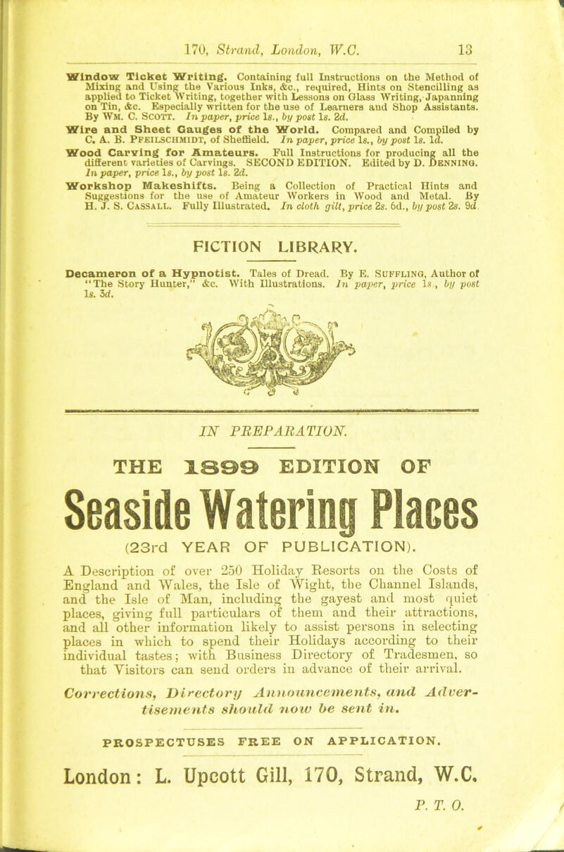 Window Ticket Writing. Containing full Instructions on the Method of Mixing and Using the Various Inks, Ac., required, Hints on Stencilling as applied to Ticket Writing, together with Lessons on Glass Writing, Japanning on Tin, Ac. Especially written for the use of Learners and Shop Assistants. By Wm. C. Scott. In paper, price Is., by post Is. 2d. Wire and Sheet Gauges of the World. Compared and Compiled by C. A. B. Pfeilschmidt, of Sheffield. In paper, price Is., by post Is. Id. Wood Carving for Amateurs. Full Instructions for producing all the different varieties of Carvings. SECOND EDITION. Edited by D. Denning. In paper, price Is., by post Is. 2d. Workshop Makeshifts. Being a Collection of Practical Hints and Suggestions for the use of Amateur Workers in Wood and Metal. By H. J. S. Cassali,. Fully Illustrated. In cloth gilt, price 2s. 6d., by post 2s. 9d FICTION LIBRARY. Decameron of a Hypnotist. Tales of Dread. By E. Suffling, Author of “The Story Hunter,” Ac. With Illustrations. In paper, price Is , by post Is. 3d. IN PREPARATION. THE 1899 EDITION OF Seaside Watering Places (23rd YEAR OF PUBLICATION). A Description of over 250 Holiday Resorts on the Costs of England and Wales, the Isle of Wight, the Channel Islands, and the Isle of Man, including the gayest and most quiet places, giving full particulars of them and their attractions, and all other information likely to assist persons in selecting places in which to spend their Holidays according to their individual tastes; with Business Directory of Tradesmen, so that Visitors can send orders in advance of their arrival. Corrections, Directortj Announcements, and Adver- tisements should noiv be sent in. PROSPECTUSES FREE ON APPLICATION. London: L. Upcott Gill, 170, Strand, W.C. P. T. 0.