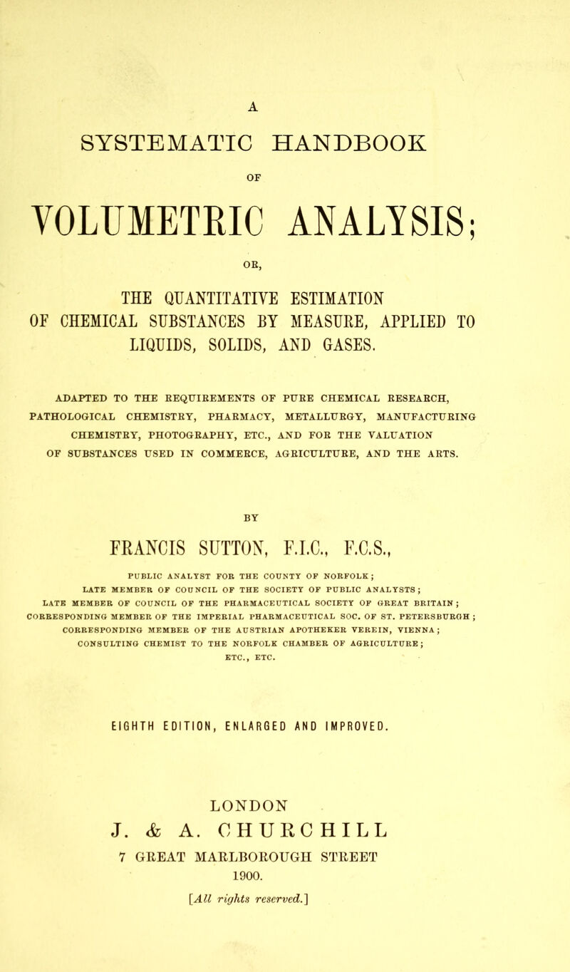 A SYSTEMATIC HANDBOOK OF VOLUMETRIC ANALYSIS; OE, THE QUANTITATIVE ESTIMATION OF CHEMICAL SUBSTANCES BY MEASUKE, APPLIED TO LIQUIDS, SOLIDS, AND GASES. ADAPTED TO THE BEQUIBEMENTS OF PUEE CHEMICAL BESEABCH, PATHOLOGICAL CHEMISTBY, PHAEMACY, METALLUBGY, MANUFACTUEING CHEMISTEY, PHOTOGEAPHY, ETC., AND FOE THE VALUATION OF SUBSTANCES USED IN COMMEECE, AGEICULTUEE, AND THE AETS. BY FRANCIS SUTTON, F.I.C., F.C.S., PUBLIC ANALYST FOR THE COUNTY OF NORFOLK; LATE MEMBER OF COUNCIL OF THE SOCIETY OF PUBLIC ANALYSTS; LATE MEMBER OF COUNCIL OF THE PHARMACEUTICAL SOCIETY OF GREAT BRITAIN ; CORRESPONDING MEMBER OF THE IMPERIAL PHARMACEUTICAL SOC. OF ST. PETERSBURGH ; CORRESPONDING MEMBER OF THE AUSTRIAN APOTHEKER VEREIN, VIENNA; CONSULTING CHEMIST TO THE NORFOLK CHAMBER OF AGRICULTURE; ETC., ETC. EIGHTH EDITION, ENLARGED AND IMPROVED. LONDON J. & A. CHURCHILL 7 GREAT MARLBOROUGH STREET 1900. [All rights reserved.]