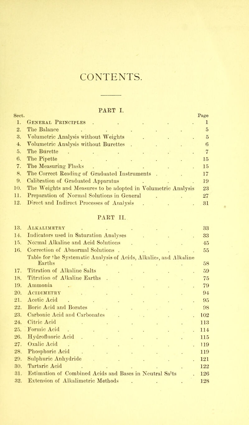 CONTENTS. PART I. Sect. 1. General Principles ..... 2. The Balance ..... 3. Volumetric Analysis without Weights 4. Volumetric Analysis without Burettes . 5. The Burette ...... 6. The Pipette ..... 7. The Measuring Flasks ..... 8. The Correct Reading of Graduated Instruments . 9. Calibration of Graduated Apparatus 10. The Weights and Measures to be adopted in Volumetric Analysis 11. Preparation of Normal Solutions in General 12. Direct and Indirect Processes of Analysis PART II. 13. Alkalimetry ..... 14. Indicators used in Saturation Analyses 15. Normal Alkaliue and Acid Solutions 16. Correction of Abnormal Solutions .... Table for the Systematic Analysis of Acids, Alkalies, and Alkaliue Earths ..... 17. Titration of Alkaline Salts . . . . 18. Titration of Alkaline Earths .... 19. Ammonia ...... 20. Acidimetry ..... 21. Acetic Acid ...... 22. Boric Acid and Borates . . 23. Carbonic Acid and Carbonates .... 24. Citric Acid ..... 25. Formic Acid ...... 26. Hydrofluoric Acid ..... 27. Oxalic Acid ...... 28. Phosphoric Acid ..... 29. Sulphuric Anhydride ..... 30. Tartaric Acid ..... 31. Estimation of Combined Acids and Bases in Neutral SaHs 32. Extension of Alkalimetric Methods Page 1 5 5 6 7 15 15 17 19 23 27 31 33 33 45 55 58 59 75 79 94 95 98 102 113 114 115 119 119 121 122 126 128