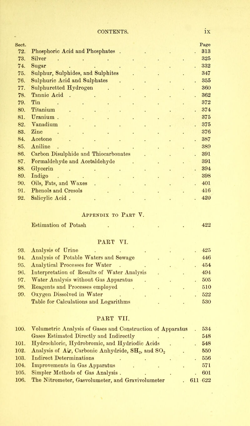 Sect. Page 72. Phosphoric Acid and Phosphates . . 313 73. Silver ...... 325 74. Sugar ..... . 332 75. Sulphur, Sulphides, and Sulphites 347 76. Sulphuric Acid and Sulphates . 355 77. Sulphuretted Hydrogen .... 360 78. Tannic Acid ..... . 362 79. Tin ..... 372 80. Titanium . . . 374 81. Uranium ...... 375 82. Vanadium ..... . 375 83. Zinc ...... 376 84. Acetone ..... . 387 85. Aniline ...... 389 86. Carbon Disulphide and Thiocarbonates . 391 87. Formaldehyde and Acetaldehyde 391 88. Glycerin ..... . 394 89. Indigo ...... 398 90. Oils, Fats, and Waxes .... . 401 91. Phenols and Cresols .... 416 92. Salicylic Acid ..... . 420 Appendix to Part V. Estimation of Potash .... 422 PART VI. 93. Analysis of Urine .... . 425 94. Analysis of Potable Waters and Sewage 446 95. Analytical Processes for Water . 454 96. Interpretation of Results of Water Analysis 494 97. Water Analysis without Gas Apparatus . 505 98. Reagents and Processes employed 510 99. Oxygen Dissolved in Water . 522 Table for Calculations and Logarithms 530 PART VII. 100. Volumetric Analysis of Gases and Construction of Apparatus . 534 Gases Estimated Directly and Indirectly 548 101. Hydrochloric, Hydrobromic, and Hydriodic Acids . 548 102. Analysis of Air, Carbonic Anhydride, SH2, and S02 550 103. Indirect Determinations . 556 104. Improvements in Gas Apparatus 571 105. Simpler Methods of Gas Analysis . . 601 106. The Nitrometer, Gasvolumeter, and Gravivolumeter 611 622