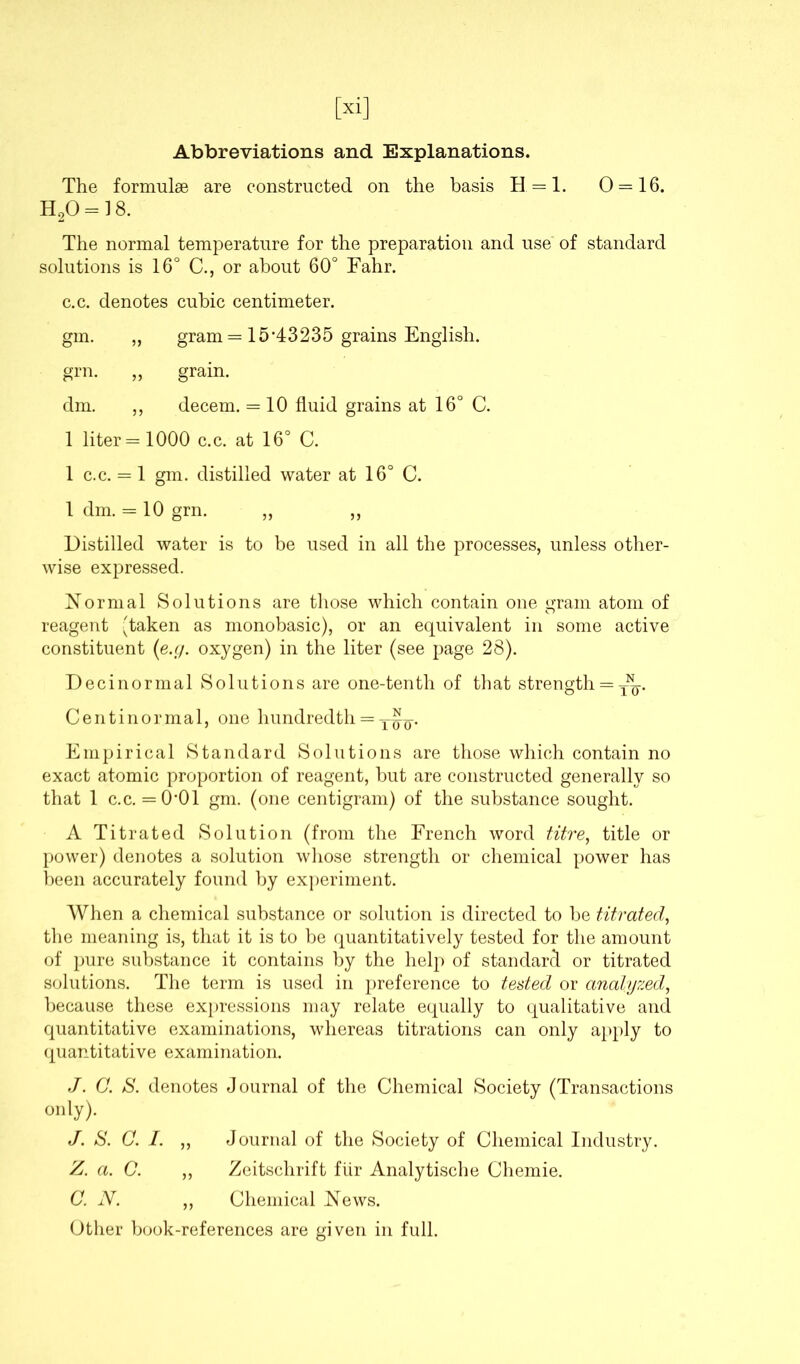 [xi] Abbreviations and Explanations. The formulae are constructed on the basis H = l. 0 = 16. H20 = 18. The normal temperature for the preparation and use of standard solutions is 16° C., or about 60° Fahr. c.c. denotes cubic centimeter. gm. „ gram = 15*43235 grains English. grn. ,, grain. dm. ,, decern. = 10 fluid grains at 16° C. 1 liter = 1000 c.c. at 16° C. 1 c.c. = 1 gm. distilled water at 16° C. 1 dm. = 10 grn. „ „ Distilled water is to be used in all the processes, unless other- wise expressed. Normal Solutions are those which contain one gram atom of reagent (taken as monobasic), or an equivalent in some active constituent (e.g. oxygen) in the liter (see page 28). Decinormal Solutions are one-tenth of that strength = Centinormal, one hundredth = Empirical Standard Solutions are those which contain no exact atomic proportion of reagent, but are constructed generally so that 1 c.c. = 0*01 gm. (one centigram) of the substance sought. A Titrated Solution (from the French word titre, title or power) denotes a solution whose strength or chemical power has been accurately found by experiment. When a chemical substance or solution is directed to be titrated, the meaning is, that it is to be quantitatively tested for the amount of pure substance it contains by the help of standard or titrated solutions. The term is used in preference to tested or analyzed, because these expressions may relate equally to qualitative and quantitative examinations, whereas titrations can only apply to quantitative examination. J. C. S. denotes Journal of the Chemical Society (Transactions only). J. S. C. I. ,, Journal of the Society of Chemical Industry. Z. a. O. „ Zeitschrift fiir Analytische Chemie. C. N. ,, Chemical News. Other book-references are given in full.