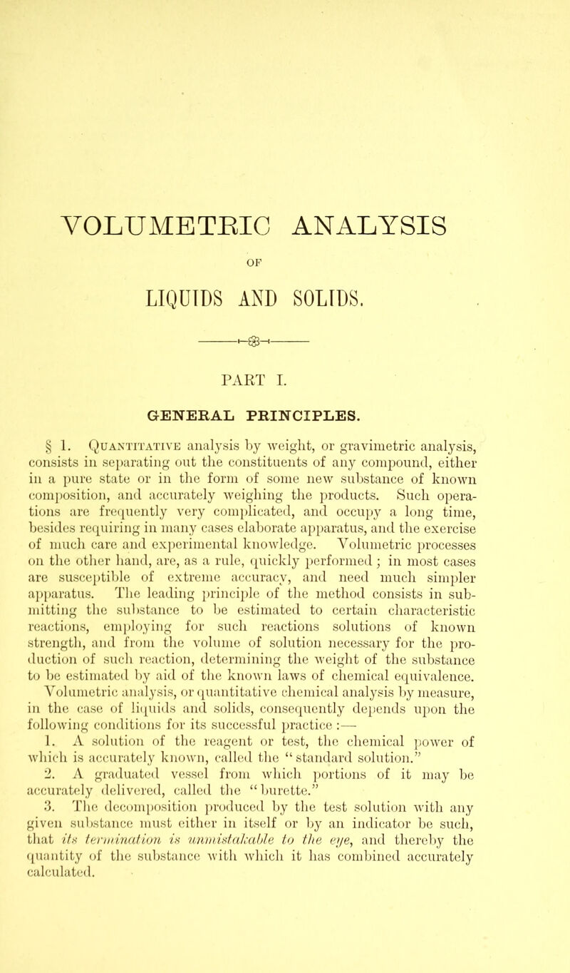 VOLUMETRIC ANALYSIS OF LIQUIDS AND SOLIDS. PART I. GENERAL PRINCIPLES. § 1. Quantitative analysis by weight, or gravimetric analysis, consists in separating out the constituents of any compound, either in a pure state or in the form of some new substance of known composition, and accurately weighing the products. Such opera- tions are frequently very complicated, and occupy a long time, besides requiring in many cases elaborate apparatus, and the exercise of much care and experimental knowledge. Volumetric processes on the other hand, are, as a rule, quickly performed ; in most cases are susceptible of extreme accuracy, and need much simpler apparatus. The leading principle of the method consists in sub- mitting the substance to be estimated to certain characteristic reactions, employing for such reactions solutions of known strength, and from the volume of solution necessary for the pro- duction of such reaction, determining the weight of the substance to be estimated by aid of the known laws of chemical equivalence. Volumetric analysis, or quantitative chemical analysis by measure, in the case of liquids and solids, consequently depends upon the following conditions for its successful practice :— 1. A solution of the reagent or test, the chemical power of which is accurately known, called the “standard solution.” 2. A graduated vessel from which portions of it may be accurately delivered, called the “ burette.” 3. The decomposition produced by the test solution with any given substance must either in itself or by an indicator be such, that its termination is unmistakable to the eye, and thereby the quantity of the substance with which it has combined accurately calculated.