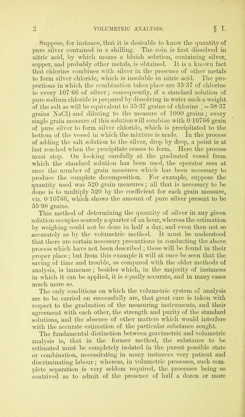 Suppose, for instance, that it is desirable to know the quantity of pure silver contained in a shilling. The coin is first dissolved in nitric acid, by which means a bluish solution, containing silver, copper, and probably other metals, is obtained. It is a known fact that chlorine combines with silver in the presence of other metals to form silver chloride, which is insoluble in nitric acid. The pro- portions in which the combination takes place are 35*37 of chlorine to every 107*66 of silver; consequently, if a standard solution of pure sodium chloride is prepared by dissolving in water such a weight of the salt as vTill be equivalent to 35*37 grains of chlorine | = 58*37 grains NaCl) and diluting to the measure of 1000 grains; every single grain measure of this solution will combine with 0T0766 grain of pure silver to form silver chloride, which is precipitated to the bottom of the vessel in which the mixture is made. In the process of adding the salt solution to the silver, drop by drop, a point is at last reached when the precipitate ceases to form. Here the process must stop. On looking carefully at the graduated vessel from which the standard solution has been used, the operator sees at once the number of grain measures which has been necessary to produce the complete decomposition. For example, suppose the quantity used was 520 grain measures; all that is necessary to be done is to multiply 520 by the coefficient for each grain measure, viz. 0*10766, which shows the amount of pure silver present to be 55*98 grains. This method of determining the quantity of silver in any given solution occupies scarcely a quarter of an hour, whereas the estimation bv weighing could not be done in half a day, and even then not so accurately as by the volumetric method. It must be understood that there are certain necessary precautions in conducting the above process which have not been described ; those will be found in their proper place ; but from this example it will at once be seen that the saving of time and trouble, as compared with the older methods of analysis, is immense; besides which, in the majority of instances in which it can be applied, it is equally accurate, and in many cases much more so. The only conditions on which the volumetric system of analysis are to be carried on successfully are, that great care is taken with respect to the graduation of the measuring instruments, and their agreement with each other, the strength and purity of the standard solutions, and the absence of other matters which would interfere with the accurate estimation of the particular substance sought. The fundamental distinction between gravimetric and volumetric analysis is, that in the former method, the substance to be estimated must be completely isolated in the purest possible state or combination, necessitating in many instances very patient and discriminating labour; whereas, in volumetric processes, such com- plete separation is very seldom required, the, processes being so contrived as to admit of the presence of half a dozen or more