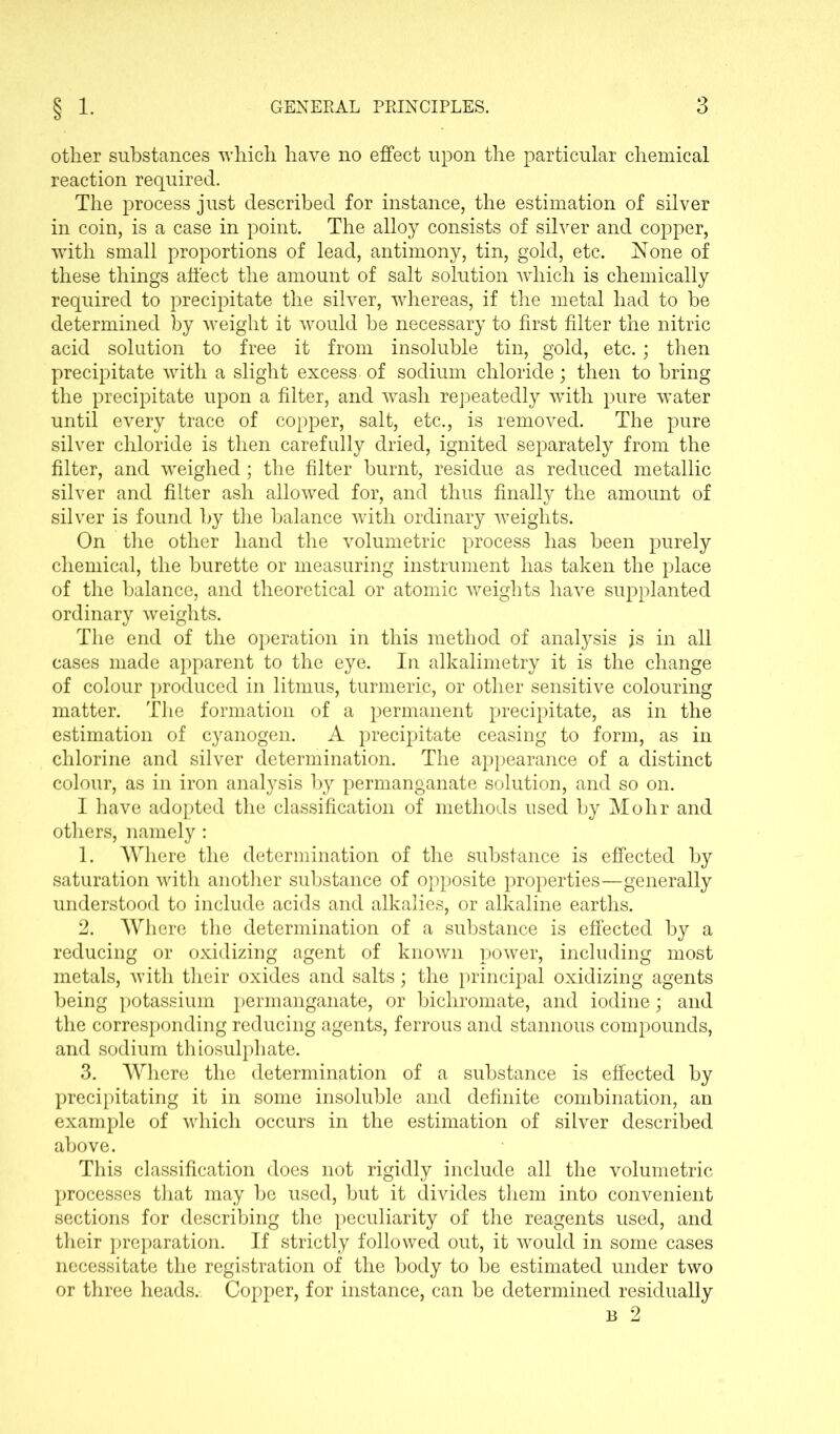 other substances which have no effect upon the particular chemical reaction required. The process just described for instance, the estimation of silver in coin, is a case in point. The alloy consists of silver and copper, with small proportions of lead, antimony, tin, gold, etc. None of these things affect the amount of salt solution which is chemically required to precipitate the silver, whereas, if the metal had to be determined by weight it would be necessary to first filter the nitric acid solution to free it from insoluble tin, gold, etc.; then precipitate with a slight excess of sodium chloride; then to bring the precipitate upon a filter, and wash repeatedly with pure wTater until every trace of copper, salt, etc., is removed. The pure silver chloride is then carefully dried, ignited separately from the filter, and weighed; the filter burnt, residue as reduced metallic silver and filter ash allowed for, and thus finally the amount of silver is found by the balance with ordinary weights. On the other hand the volumetric process has been purely chemical, the burette or measuring instrument has taken the place of the balance, and theoretical or atomic weights have supplanted ordinary weights. The end of the operation in this method of analysis js in all cases made apparent to the eye. In alkalimetry it is the change of colour produced in litmus, turmeric, or other sensitive colouring matter. The formation of a permanent precipitate, as in the estimation of cyanogen. A precipitate ceasing to form, as in chlorine and silver determination. The appearance of a distinct colour, as in iron analysis by permanganate solution, and so on. I have adopted the classification of methods used by Mohr and others, namely: 1. Where the determination of the substance is effected by saturation with another substance of opposite properties—generally understood to include acids and alkalies, or alkaline earths. 2. Where the determination of a substance is effected by a reducing or oxidizing agent of known power, including most metals, with their oxides and salts; the principal oxidizing agents being potassium permanganate, or bichromate, and iodine; and the corresponding reducing agents, ferrous and stannous compounds, and sodium thiosulphate. 3. Where the determination of a substance is effected by precipitating it in some insoluble and definite combination, an example of which occurs in the estimation of silver described above. This classification does not rigidly include all the volumetric processes that may be used, but it divides them into convenient sections for describing the peculiarity of the reagents used, and their preparation. If strictly followed out, it would in some cases necessitate the registration of the body to be estimated under two or three heads. Copper, for instance, can be determined residually b 2