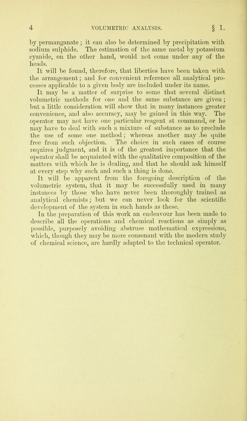 by permanganate; it can also be determined by precipitation with sodium sulphide. The estimation of the same metal by potassium cyanide, on the other hand, would not come under any of the heads. It will be found, therefore, that liberties have been taken with the arrangement; and for convenient reference all analytical pro- cesses applicable to a given body are included under its name. It may be a matter of surprise to some that several distinct volumetric methods for one and the same substance are given; but a little consideration will show that in many instances greater convenience, and also accuracy, may be gained in this way. The operator may not have one particular reagent at command, or he may have to deal with such a mixture of substance as to preclude the use of some one method; whereas another may .be quite free from such objection. The choice in such cases of course requires judgment, and it is of the greatest importance that the operator shall be acquainted with the qualitative composition of the matters with which he is dealing, and that he should ask himself at every step why such and such a thing is done. It will be apparent from the foregoing description of the volumetric system, that it may be successfully used in many instances by those who have never been thoroughly trained as analytical chemists; but we can never look for the scientific development of the system in such hands as these. In the preparation of this work an endeavour has been made to describe all the operations and chemical reactions as simply as possible, purposely avoiding abstruse mathematical expressions, which, though they may be more consonant with the modern study of chemical science, are hardly adapted to the technical operator.