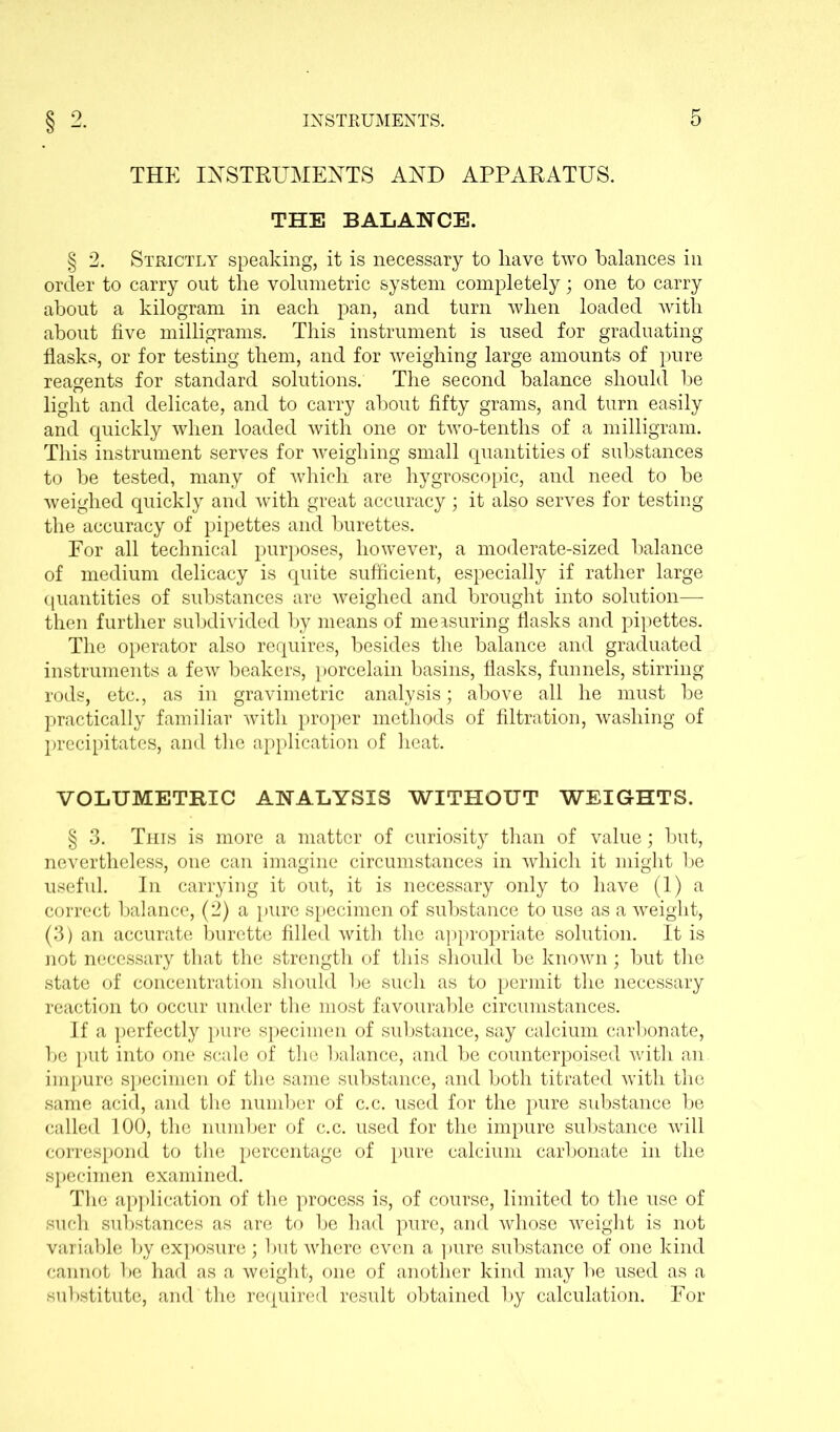 THE INSTRUMENTS AND APPARATUS. THE BALANCE. § 2. Strictly speaking, it is necessary to liave two balances in order to carry out the volumetric system completely; one to carry about a kilogram in each pan, and turn when loaded with about five milligrams. This instrument is used for graduating flasks, or for testing them, and for weighing large amounts of pure reagents for standard solutions. The second balance should be light and delicate, and to carry about fifty grams, and turn easily and quickly when loaded with one or two-tenths of a milligram. This instrument serves for weighing small quantities of substances to be tested, many of which are hygroscopic, and need to be weighed quickly and with great accuracy; it also serves for testing the accuracy of pipettes and burettes. For all technical purposes, however, a moderate-sized balance of medium delicacy is quite sufficient, especially if rather large quantities of substances are weighed and brought into solution— then further subdivided by means of measuring flasks and pipettes. The operator also requires, besides the balance and graduated instruments a few beakers, porcelain basins, flasks, funnels, stirring rods, etc., as in gravimetric analysis; above all he must be practically familiar with proper methods of filtration, washing of precipitates, and the application of heat. VOLUMETRIC ANALYSIS WITHOUT WEIGHTS. § 3. This is more a matter of curiosity than of value; but, nevertheless, one can imagine circumstances in which it might be useful. In carrying it out, it is necessary only to have (1) a correct balance, (2) a pure specimen of substance to use as a weight, (3) an accurate burette filled with the appropriate solution. It is not necessary that the strength of this should be known; but the state of concentration should be such as to permit the necessary reaction to occur under the most favourable circumstances. If a perfectly pure specimen of substance, say calcium carbonate, be put into one scale of the balance, and be counterpoised with an impure specimen of the same substance, and both titrated with the same acid, and the number of c.c. used for the pure substance be called 100, the number of c.c. used for the impure substance will correspond to the percentage of pure calcium carbonate in the specimen examined. The application of the process is, of course, limited to the use of such substances as are to be had pure, and whose weight is not variable by exposure; but where even a pure substance of one kind cannot be had as a weight, one of another kind may be used as a substitute, and the required result obtained by calculation. For