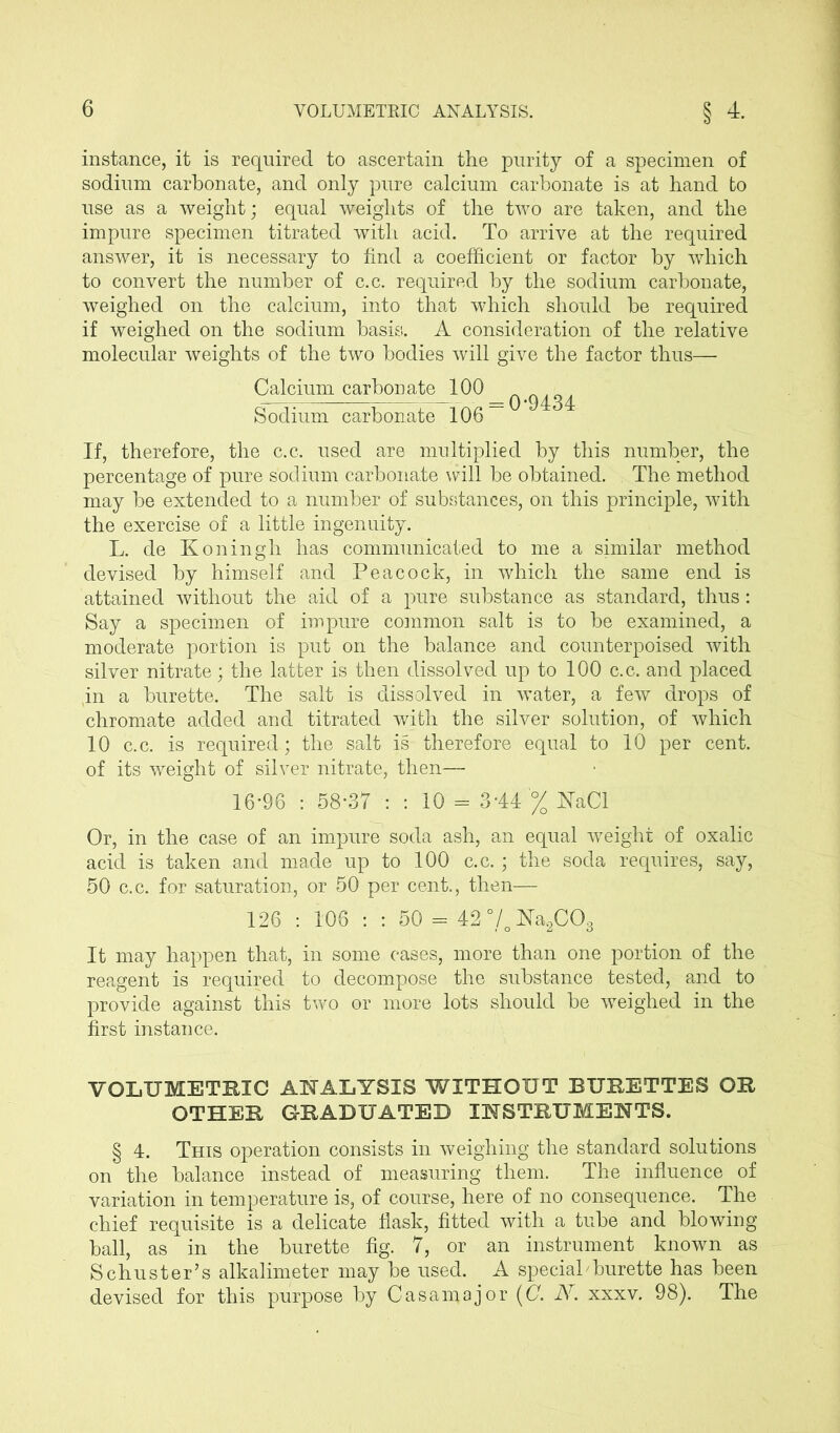 instance, it is required to ascertain the purity of a specimen of sodium carbonate, and only pure calcium carbonate is at hand to use as a weight; equal weights of the two are taken, and the impure specimen titrated with acid. To arrive at the required answer, it is necessary to find a coefficient or factor by which to convert the number of c.c. required by the sodium carbonate, weighed on the calcium, into that which should be required if weighed on the sodium basis. A consideration of the relative molecular weights of the two bodies will give the factor thus— Calcium carbonate 100 Sodium carbonate 106 ~ If, therefore, the c.c. used are multiplied by this number, the percentage of pure sodium carbonate will be obtained. The method may be extended to a number of substances, on this principle, with the exercise of a little ingenuity. L. de Koningh has communicated to me a similar method devised by himself and Peacock, in which the same end is attained without the aid of a pure substance as standard, thus: Say a specimen of impure common salt is to be examined, a moderate portion is put on the balance and counterpoised with silver nitrate; the latter is then dissolved up to 100 c.c. and placed in a burette. The salt is dissolved in water, a few drops of chromate added and titrated with the silver solution, of which 10 c.c. is required; the salt is therefore equal to 10 per cent, of its weight of silver nitrate, then— 16-96 : 58-37 : : 10 = 3-44'% NaCl Or, in the case of an impure soda ash, an equal weight of oxalic acid is taken and made up to 100 c.c.; the soda requires, say, 50 c.c. for saturation, or 50 per cent., then— 126 : 106 : : 50 = 42 °/o Na2COs It may happen that, in some cases, more than one portion of the reagent is required to decompose the substance tested, and to provide against this two or more lots should be weighed in the first instance. VOLUMETRIC ANALYSIS WITHOUT BURETTES OR OTHER GRADUATED INSTRUMENTS. § 4. This operation consists in weighing the standard solutions on the balance instead of measuring them. The influence of variation in temperature is, of course, here of no consequence. The chief requisite is a delicate flask, fitted with a tube and blowing ball, as in the burette fig. 7, or an instrument known as Schuster’s alkalimeter may be used. A special'burette has been devised for this purpose by Casa major ((7. N. xxxv. 98). The
