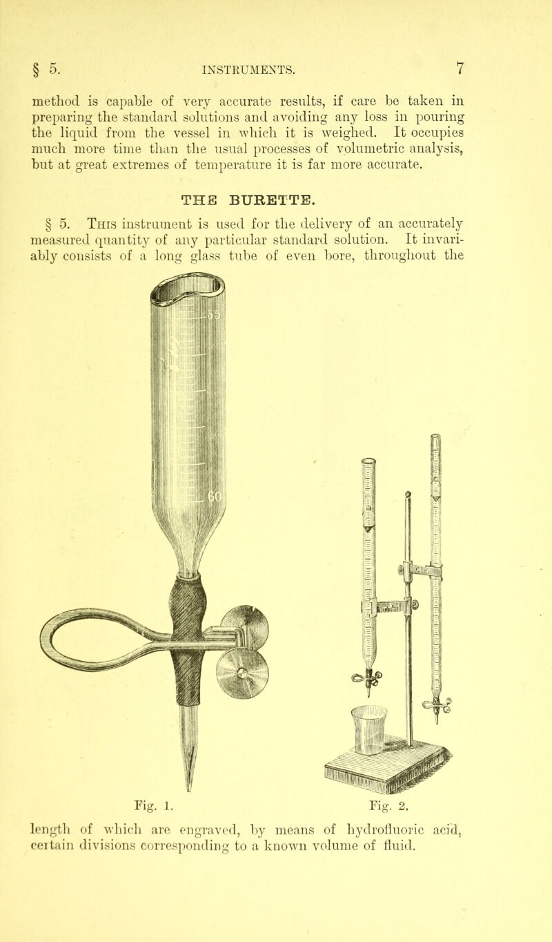 method is capable of very accurate results, if care be taken in preparing the standard solutions and avoiding any loss in pouring the liquid from the vessel in which it is weighed. It occupies much more time than the usual processes of volumetric analysis, but at great extremes of temperature it is far more accurate. THE BURETTE. § 5. This instrument is used for the delivery of an accurately measured quantity of any particular standard solution. It invari- ably consists of a long glass tube of even bore, throughout the length of which are engraved, by means of hydrofluoric acid, certain divisions corresponding to a known volume of fluid.