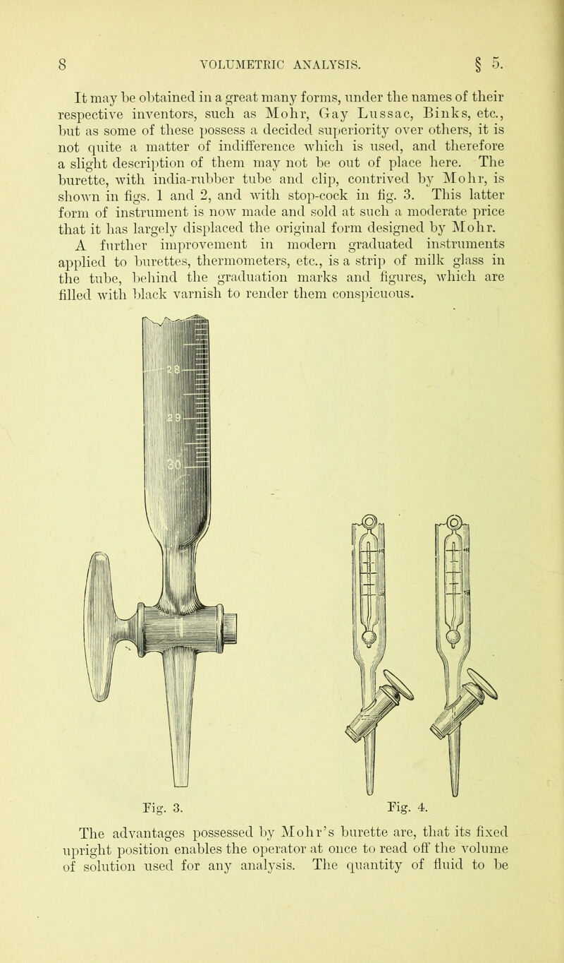 It may be obtained in a great many forms, under the names of their respective inventors, such as Mohr, Gay Lussac, Binks, etc., but as some of these possess a decided superiority over others, it is not quite a matter of indifference which is used, and therefore a slight description of them may not be out of place here. The burette, with india-rubber tube and clip, contrived by Mohr, is shown in figs. 1 and 2, and with stop-cock in fig. 3. This latter form of instrument is now made and sold at such a moderate price that it has largely displaced the original form designed by Mohr. A further improvement in modern graduated instruments applied to burettes, thermometers, etc., is a strip of milk glass in the tube, behind the graduation marks and figures, which are filled with black varnish to render them conspicuous. Tig. 3. The advantages possessed by Mohr’s burette are, that its fixed upright position enables the operator at once to read off the volume of solution used for any analysis. The quantity of fluid to be