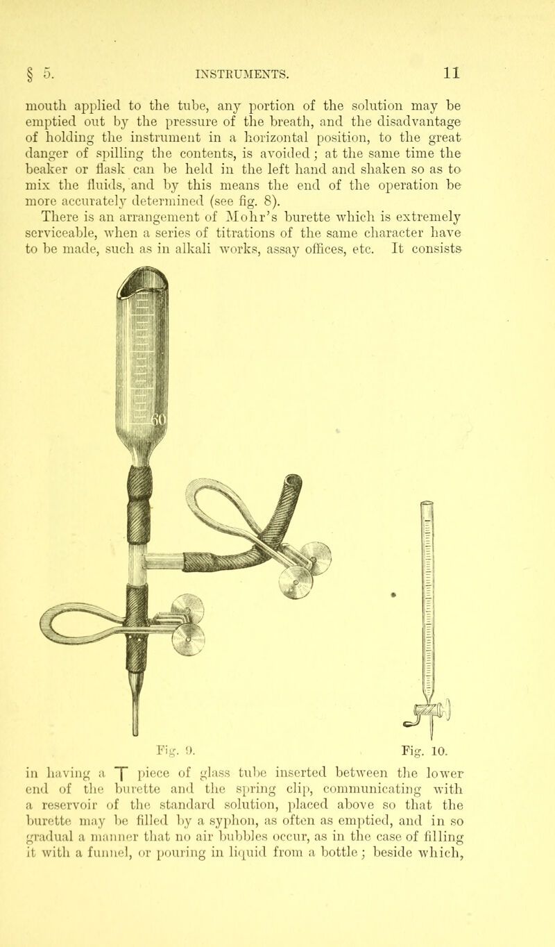 mouth applied to the tube, any portion of the solution may be emptied out by the pressure of the breath, and the disadvantage of holding the instrument in a horizontal position, to the great danger of spilling the contents, is avoided; at the same time the beaker or flask can be held in the left hand and shaken so as to mix the fluids, and by this means the end of the operation be more accurately determined (see fig. 8). There is an arrangement of Mohr’s burette which is extremely serviceable, when a series of titrations of the same character have to be made, such as in alkali works, assay offices, etc. It consists i Tig. 9. Fig. 10. in having a ~|“ piece of glass tube inserted between the lower end of the burette and the spring clip, communicating with a reservoir of the standard solution, placed above so that the burette may be filled by a syphon, as often as emptied, and in so gradual a manner that no air bubbles occur, as in the case of filling it with a funnel, or pouring in liquid from a bottle; beside which,