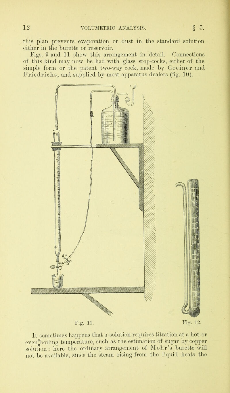 this plan prevents evaporation or dust in the standard solution either in the burette or reservoir. Figs. 9 and 11 show this arrangement in detail. Connections of this kind may now be had with glass stop-cocks, either of the simple form or the patent two-way cock, made by Greiner and Friedrichs, and supplied by most apparatus dealers (fig. 10). It sometimes happens that a solution requires titration at a hot or even“boiling temperature, such as the estimation of sugar by copper solution: here the ordinary arrangement of Mohr’s burette will not be available, since the steam rising from the liquid heats the