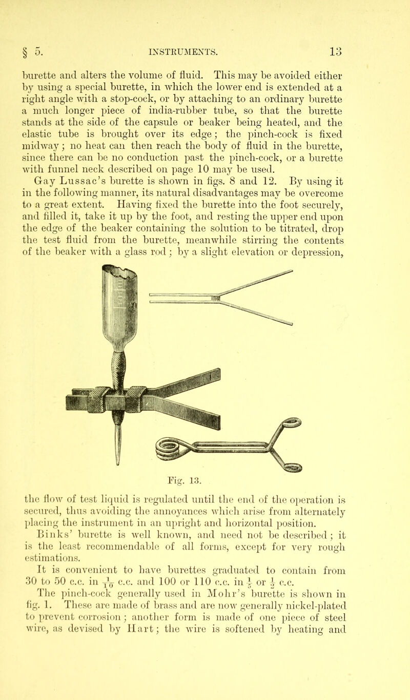 burette and alters the volume of fluid. This may be avoided either by using a special burette, in which the lower end is extended at a right angle with a stop-cock, or by attaching to an ordinary burette a much longer piece of india-rubber tube, so that the burette stands at the side of the capsule or beaker being heated, and the elastic tube is brought over its edge; the pinch-cock is fixed midway; no heat can then reach the body of fluid in the burette, since there can be no conduction past the pinch-cock, or a burette with funnel neck described on page 10 may be used. Gay Lussac’s burette is shown in figs. 8 and 12. By using it in the following manner, its natural disadvantages may be overcome to a great extent. Having fixed the burette into the foot securely, and filled it, take it up by the foot, and resting the upper end upon the edge of the beaker containing the solution to be titrated, drop the test fluid from the burette, meanwhile stirring the contents of the beaker with a glass rod; by a slight elevation or depression. the flow of test liquid is regulated until the end of the operation is secured, thus avoiding the annoyances which arise from alternately placing the instrument in an upright and horizontal position. Biliks’ burette is well known, and need not be described; it is the least recommendablo of all forms, except for very rough estimations. It is convenient to have burettes graduated to contain from 30 to 50 c.c. in T^- c.c. and 100 or 110 c.c. in^ or A- c.c. The pinch-cock generally used in Mohr’s burette is shown in fig. 1. These are made of brass and are now generally nickel-plated to prevent corrosion; another form is made of one piece of steel wire, as devised by Hart; the wire is softened by heating and