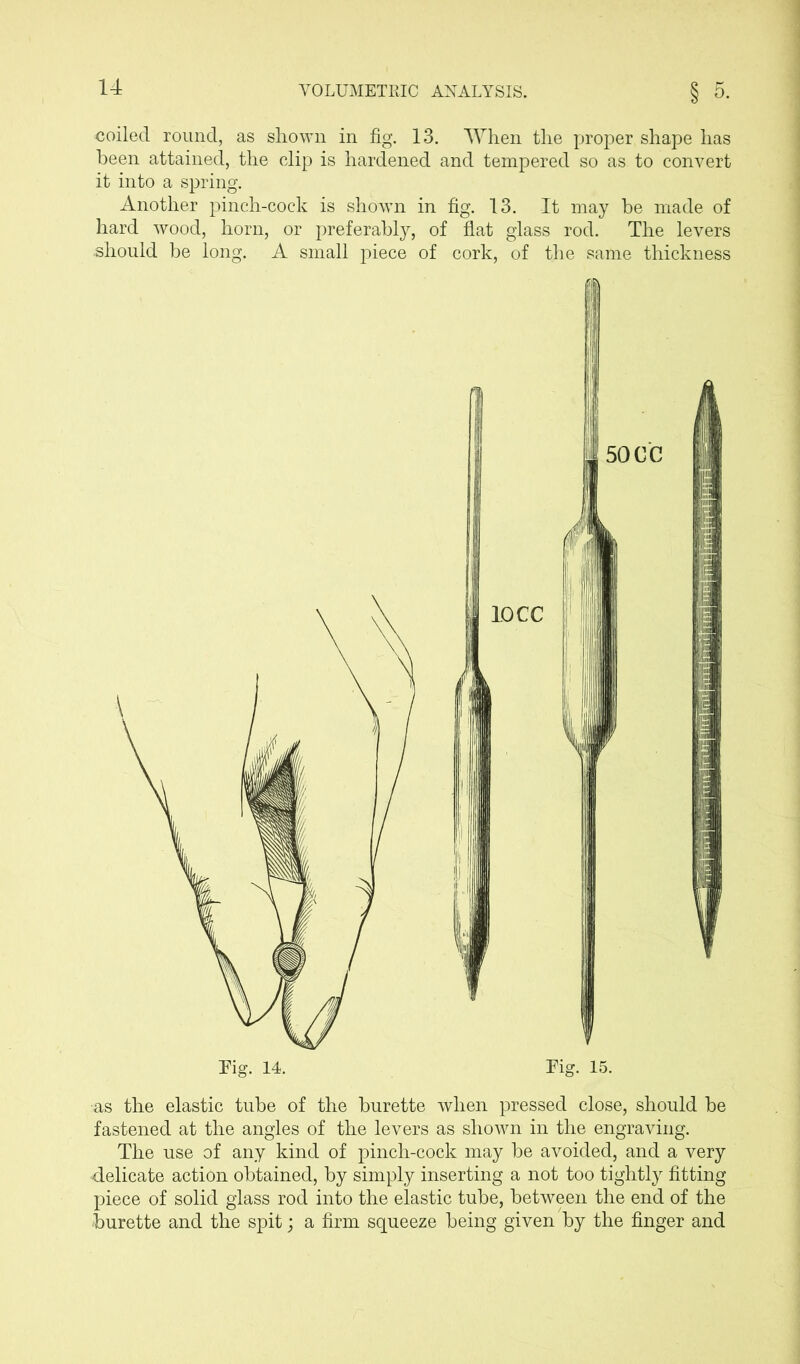 coiled round, as shown in fig. 13. When the proper shape has been attained, the clip is hardened and tempered so as to convert it into a spring. Another pinch-cock is shown hard wood, horn, or preferably, should be long. A small piece in fig. 13. It may be made of of flat glass rod. The levers of cork, of the same thickness Fig. 15. ■as the elastic tube of the burette when pressed close, should be fastened at the angles of the levers as shown in the engraving. The use of any kind of pinch-cock may be avoided, and a very delicate action obtained, by simply inserting a not too tightly fitting piece of solid glass rod into the elastic tube, between the end of the burette and the spit; a firm squeeze being given by the finger and