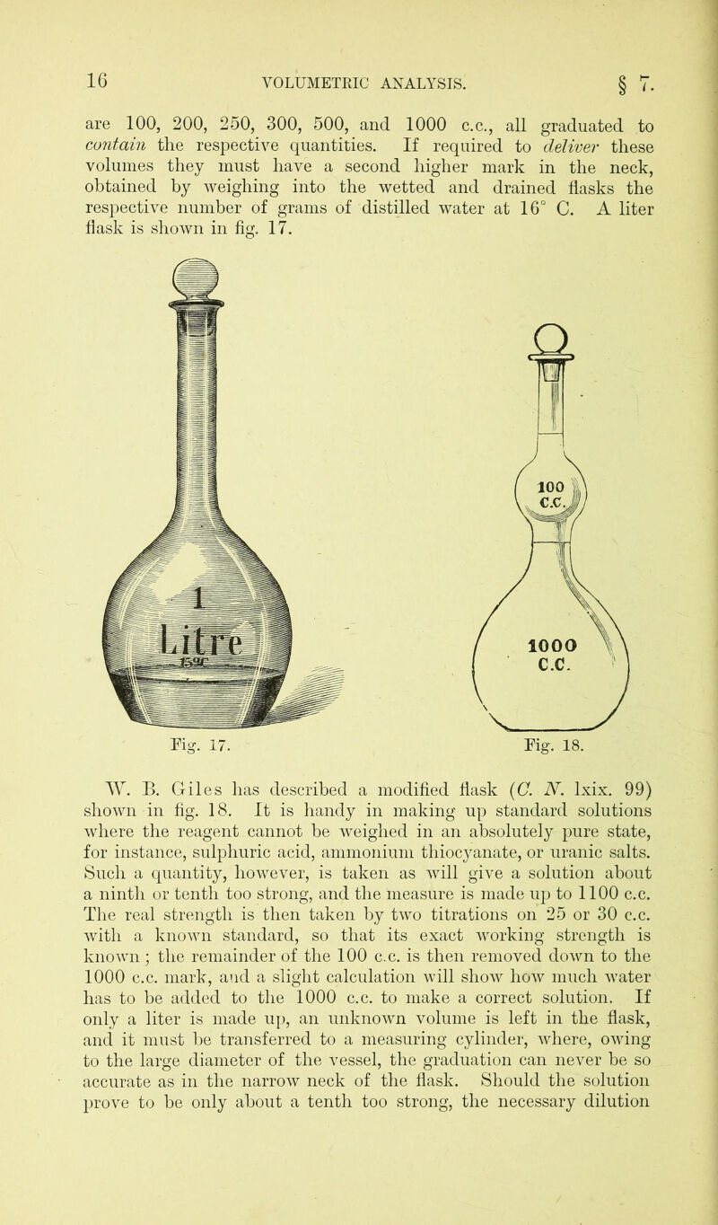 are 100, 200, 250, 300, 500, and 1000 c.c., all graduated to contain the respective quantities. If required to deliver these volumes they must have a second higher mark in the neck, obtained by weighing into the wetted and drained flasks the respective number of grams of distilled water at 16° C. A liter flask is shown in fig. 17. W. B. Giles has described a modified flask (C. N. lxix. 99) shown in fig. 18. It is handy in making up standard solutions where the reagent cannot be weighed in an absolutely pure state, for instance, sulphuric acid, ammonium thiocyanate, or uranic salts. Such a quantity, however, is taken as will give a solution about a ninth or tenth too strong, and the measure is made up to 1100 c.c. The real strength is then taken by two titrations on 25 or 30 c.c. with a known standard, so that its exact working strength is known; the remainder of the 100 c.c. is then removed down to the 1000 c.c. mark, aud a slight calculation will show how much water has to be added to the 1000 c.c. to make a correct solution. If only a liter is made up, an unknown volume is left in the flask, and it must be transferred to a measuring cylinder, where, owing to the large diameter of the vessel, the graduation can never be so accurate as in the narrow neck of the flask. Should the solution prove to be only about a tenth too strong, the necessary dilution