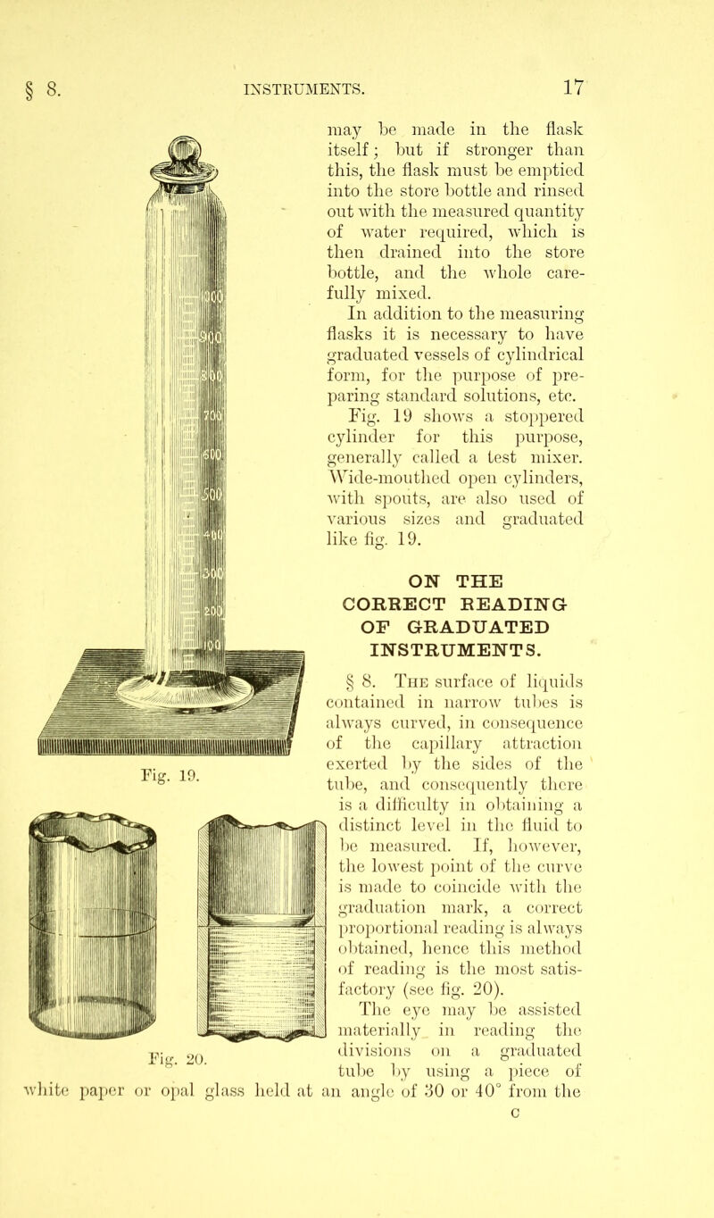 may be made in the flask itself; but if stronger than this, the flask must be emptied into the store bottle and rinsed out with the measured quantity of water required, which is then drained into the store bottle, and the whole care- fully mixed. In addition to the measuring flasks it is necessary to have graduated vessels of cylindrical form, for the purpose of pre- paring standard solutions, etc. Fig. 19 shows a stoppered cylinder for this purpose, generally called a test mixer. Wide-mouthed open cylinders, with spouts, are also used of various sizes and graduated like fig. 19. ON THE CORRECT READING OF GRADUATED INSTRUMENTS. § 8. The surface of liquids contained in narrow tubes is always curved, in consequence of the capillary attraction exerted by the sides of the tube, and consequently there is a difficulty in obtaining a distinct level in the fluid to be measured. If, however, the lowest point of the curve is made to coincide with the graduation mark, a correct proportional reading is always obtained, hence this method of reading is the most satis- factory (see fig. 20). The eye may be assisted materially in reading the divisions on a graduated tube by using a piece of white paper or opal glass held at an angle of 30 or 40° from the c Fig. 20.