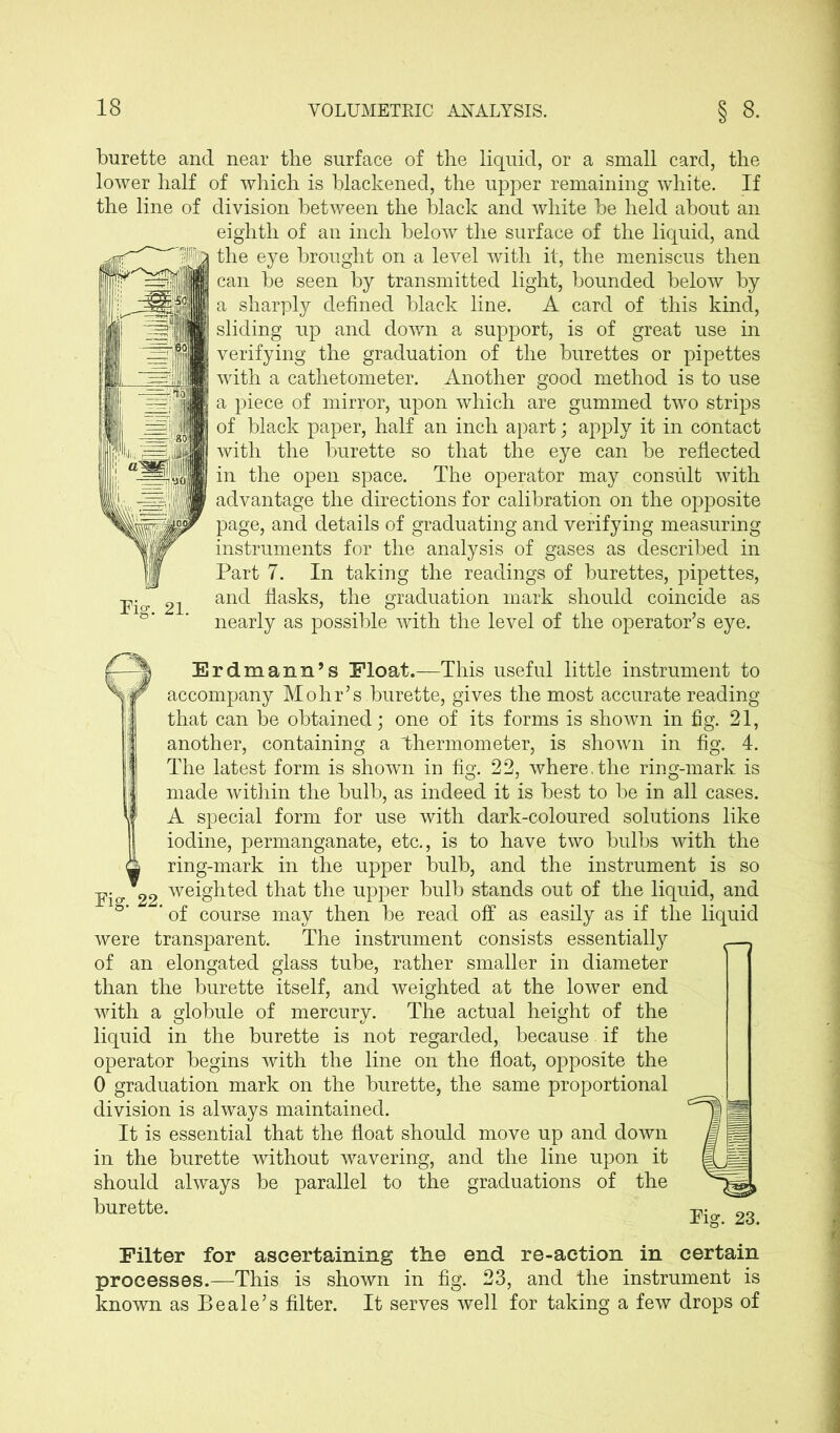 burette and near the surface of the liquid, or a small card, the lower half of which is blackened, the upper remaining white. If the line of division between the black and white be held about an eighth of an inch below the surface of the liquid, and | the eye brought on a level with it, the meniscus then can be seen by transmitted light, bounded below by a sharply defined black line. A card of this kind, sliding up and down a support, is of great use in verifying the graduation of the burettes or pipettes with a cathetometer. Another good method is to use a piece of mirror, upon which are gummed two strips of black paper, half an inch apart; apply it in contact with the burette so that the eye can be reflected I in the open space. The operator may consult with advantage the directions for calibration on the opposite page, and details of graduating and verifying measuring instruments for the analysis of gases as described in Part 7. In taking the readings of burettes, pipettes, and flasks, the graduation mark should coincide as nearly as possible with the level of the operator’s eye. Erdmann’s Float.—This useful little instrument to accompany Mohr’s burette, gives the most accurate reading that can be obtained; one of its forms is shown in fig. 21, another, containing a 'thermometer, is shown in fig. 4. The latest form is shown in fig. 22, where.the ring-mark is made within the bulb, as indeed it is best to be in all cases. A special form for use with dark-coloured solutions like iodine, permanganate, etc., is to have two bulbs with the ring-mark in the upper bulb, and the instrument is so Pi *22 weighted that the upper bulb stands out of the liquid, and ‘ of course may then be read off as easily as if the liquid were transparent. The instrument consists essentially of an elongated glass tube, rather smaller in diameter than the burette itself, and weighted at the lower end with a globule of mercury. The actual height of the liquid in the burette is not regarded, because if the operator begins with the line on the float, opposite the 0 graduation mark on the burette, the same proportional division is always maintained. It is essential that the float should move up and down in the burette without wavering, and the line upon it should always be parallel to the graduations of the burette. Eg 23 Filter for ascertaining the end re-action in certain processes.—This is shown in fig. 23, and the instrument is known as Beale’s filter. It serves well for taking a few drops of