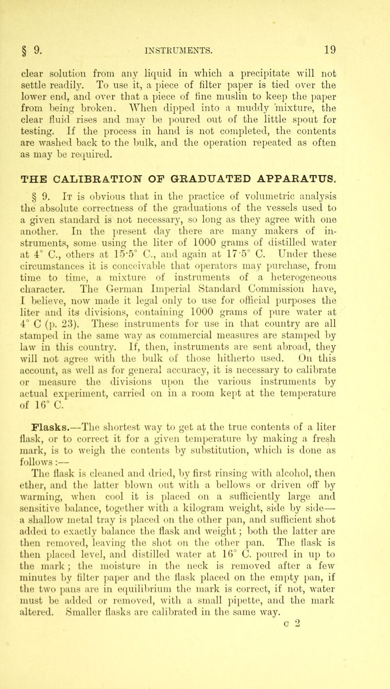 clear solution from any liquid in which a precipitate will not settle readily. To use it, a piece of filter paper is tied over the lower end, and over that a piece of fine muslin to keep the paper from being broken. When dipped into a muddy mixture, the clear fluid rises and may he poured out of the little spout for testing. If the process in hand is not completed, the contents are washed back to the hulk, and the operation repeated as often as may be required. THE CALIBRATION OP GRADUATED APPARATUS. § 9. It is obvious that in the practice of volumetric analysis the absolute correctness of the graduations of the vessels used to a given standard is not necessary, so long as they agree with one another. In the present day there are many makers of in- struments, some using the liter of 1000 grams of distilled water at 4° C., others at 15'5° C., and again at 17 5° C. Under these circumstances it is conceivable that operators may purchase, from time to time, a mixture of instruments of a heterogeneous character. The German Imperial Standard Commission have, I believe, now made it legal only to use for official purposes the liter and its divisions, containing 1000 grams of pure water at 4° C (p. 23). These instruments for use in that country are all stamped in the same way as commercial measures are stamped by law in this country. If, then, instruments are sent abroad, they will not agree with the bulk of those hitherto used. On this account, as well as for general accuracy, it is necessary to calibrate or measure the divisions upon the various instruments by actual experiment, carried on in a room kept at the temperature of 16° C. Flasks.—The shortest way to get at the true contents of a liter flask, or to correct it for a given temperature by making a fresh mark, is to weigh the contents by substitution, which is done as follows:— The flask is cleaned and dried, by first rinsing with alcohol, then ether, and the latter blown out with a bellows or driven off by warming, when cool it is placed on a sufficiently large and sensitive balance, together with a kilogram weight, side by side— a shallow metal tray is placed on the other pan, and sufficient shot added to exactly balance the flask and weight; both the latter are then removed, leaving the shot on the other pan. The flask is then placed level, and distilled water at 16° C. poured in up to the mark; the moisture in the neck is removed after a few minutes by filter paper and the flask placed on the empty pan, if the two pans are in equilibrium the mark is correct, if not, water must be added or removed, with a small pipette, and the mark altered. Smaller flasks are calibrated in the same way.