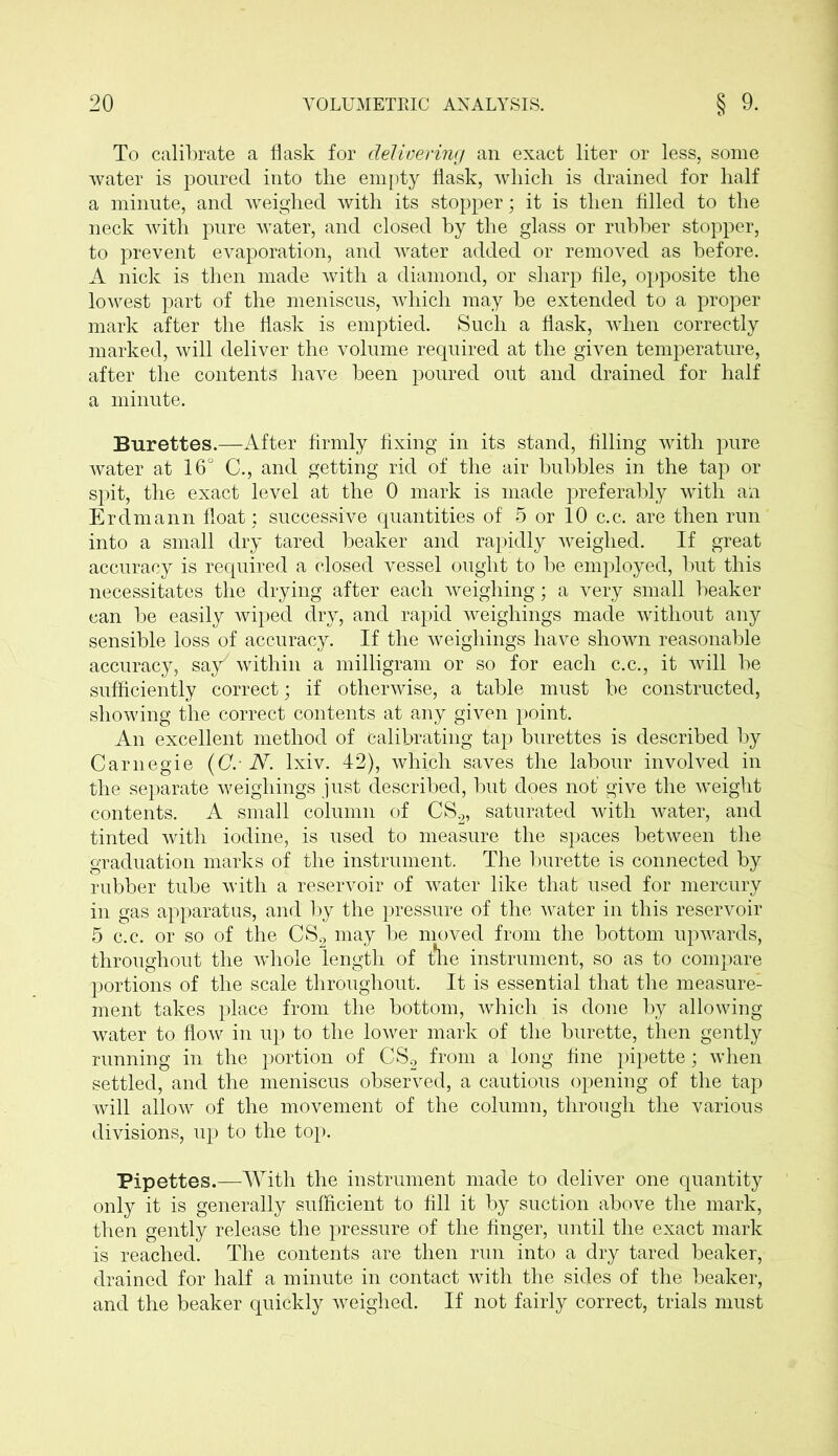 To calibrate a flask for delivering an exact liter or less, some water is poured into the empty flask, which is drained for half a minute, and weighed with its stopper; it is then filled to the neck with pure water, and closed by the glass or rubber stopper, to prevent evaporation, and water added or removed as before. A nick is then made with a diamond, or sharp file, opposite the lowest part of the meniscus, which may be extended to a proper mark after the flask is emptied. Such a flask, when correctly marked, will deliver the volume required at the given temperature, after the contents have been poured out and drained for half a minute. Burettes.—After firmly fixing in its stand, filling with pure water at 16° C., and getting rid of the air bubbles in the tap or spit, the exact level at the 0 mark is made preferably with an Erdmann float; successive quantities of 5 or 10 c.c. are then run into a small dry tared beaker and rapidly weighed. If great accuracy is required a closed vessel ought to be employed, but this necessitates the drying after each weighing; a very small beaker can be easily wiped dry, and rapid weighings made without any sensible loss of accuracy. If the weighings have shown reasonable accuracy, say7 within a milligram or so for each c.c., it will be sufficiently correct; if otherwise, a table must be constructed, showing the correct contents at any given point. An excellent method of Calibrating tap burettes is described by Carnegie (Cr N. lxiv. 42), which saves the labour involved in the separate weighings just described, but does not’ give the weight contents. A small column of CS2, saturated with water, and tinted with iodine, is used to measure the spaces between the graduation marks of the instrument. The burette is connected by rubber tube with a reservoir of water like that used for mercury in gas apparatus, and by the pressure of the water in this reservoir 5 c.c. or so of the CS2 may be moved from the bottom upwards, throughout the whole length of t*he instrument, so as to compare portions of the scale throughout. It is essential that the measure- ment takes place from the bottom, which is done by allowing water to flow in up to the lower mark of the burette, then gently running in the portion of CS2 from a long fine pipette; when settled, and the meniscus observed, a cautious opening of the tap will allow of the movement of the column, through the various divisions, up to the top. Pipettes.—With the instrument made to deliver one quantity only it is generally sufficient to fill it by suction above the mark, then gently release the pressure of the finger, until the exact mark is reached. The contents are then run into a dry tared beaker, drained for half a minute in contact with the sides of the beaker, and the beaker quickly weighed. If not fairly correct, trials must