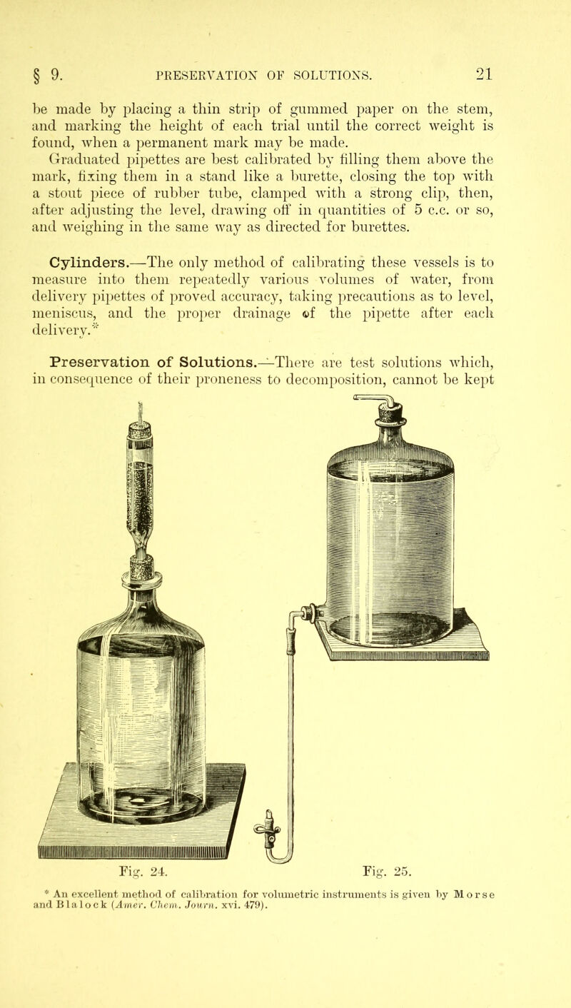 be made by jfiacing a thin strip of gummed paper on the stem, and marking the height of each trial until the correct weight is found, when a permanent mark may be made. Graduated pipettes are best calibrated by filling them above the mark, fixing them in a stand like a burette, closing the top with a stout piece of rubber tube, clamped with a strong clip, then, after adjusting the level, drawing off in quantities of 5 c.c. or so, and weighing in the same way as directed for burettes. Cylinders.—The only method of calibrating these vessels is to measure into them repeatedly various volumes of water, from delivery pipettes of proved accuracy, taking precautions as to level, meniscus, and the proper drainage ©f the pipette after each delivery.* Preservation of Solutions.—There are test solutions which, in consequence of their proneness to decomposition, cannot be kept Tig. 24. Tig. 25. * An excellent method of calibration for volumetric instruments is given by Morse and Blalock (Amer. Chem. Journ. xvi. 479).