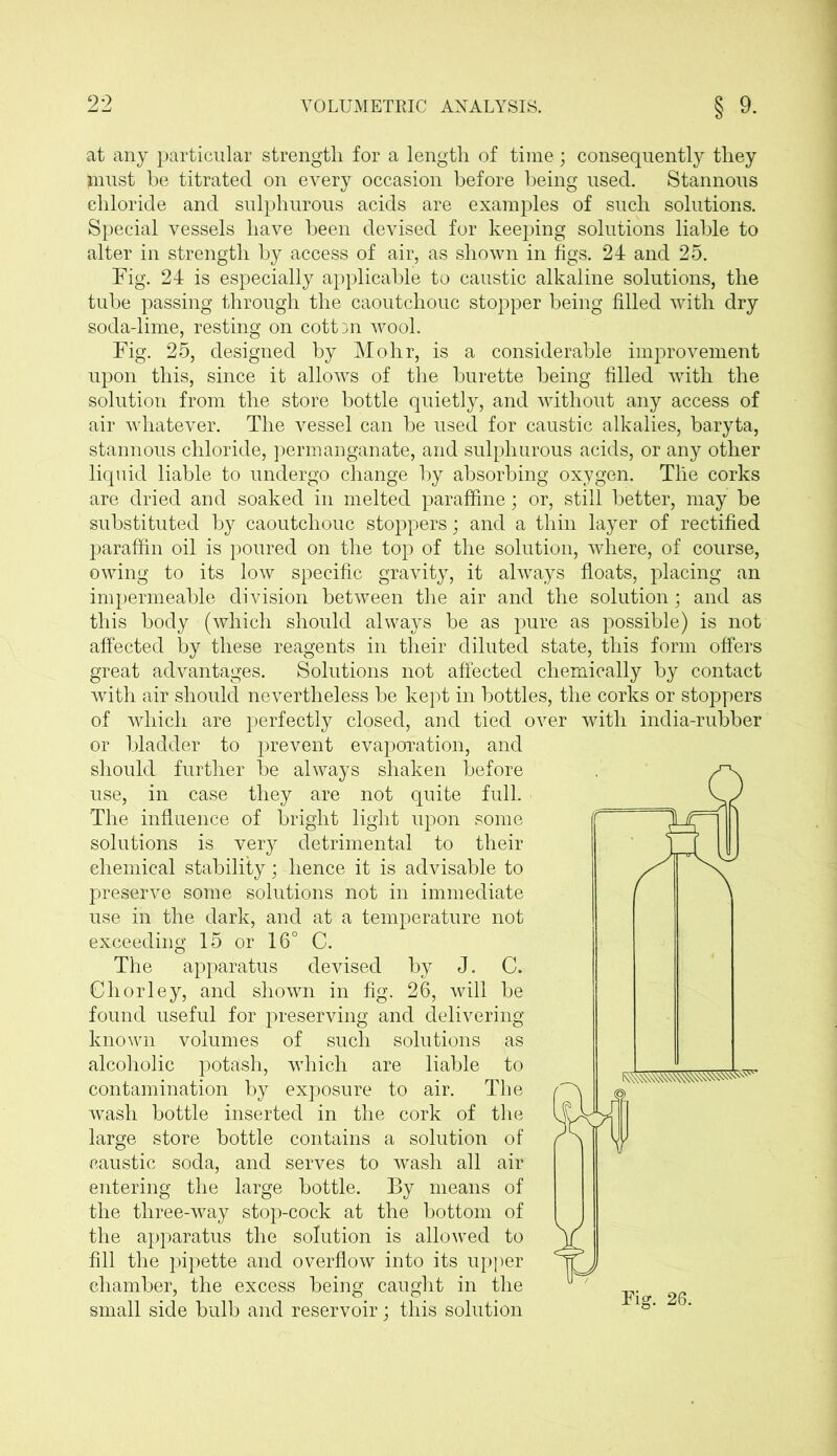 at any particular strength for a length of time ; consequently they must be titrated on every occasion before being used. Stannous chloride and sulphurous acids are examples of such solutions. Special vessels have been devised for keeping solutions liable to alter in strength by access of air, as shown in figs. 24 and 25. Fig. 24 is especially applicable to caustic alkaline solutions, the tube passing through the caoutchouc stopper being filled with dry soda-lime, resting on cott3n wool. Fig. 25, designed by Mohr, is a considerable improvement upon this, since it allows of the burette being filled with the solution from the store bottle quietly, and without any access of air whatever. The vessel can be used for caustic alkalies, baryta, stannous chloride, permanganate, and sulphurous acids, or any other liquid liable to undergo change by absorbing oxygen. The corks are dried and soaked in melted paraffine; or, still better, may be substituted by caoutchouc stoppers; and a thin layer of rectified paraffin oil is poured on the top of the solution, where, of course, owing to its low specific gravity, it always floats, placing an impermeable division between the air and the solution; and as this body (which should always be as pure as possible) is not affected by these reagents in their diluted state, this form offers great advantages. Solutions not affected chemically by contact with air should nevertheless be kept in bottles, the corks or stoppers of which are perfectly closed, and tied over with india-rubber or bladder to prevent evaporation, and should further be always shaken before use, in case they are not quite full. The influence of bright light upon some solutions is very detrimental to their chemical stability; lienee it is advisable to preserve some solutions not in immediate use in the dark, and at a temperature not exceeding 15 or 16° C. The apparatus devised by J. C. Chorley, and shown in fig. 26, will be found useful for preserving and delivering known volumes of such solutions as alcoholic potash, which are liable to contamination by exposure to air. The wash bottle inserted in the cork of the large store bottle contains a solution of caustic soda, and serves to wash all air entering the large bottle. By means of the three-way stop-cock at the bottom of the apparatus the solution is allowed to fill the pipette and overflow into its upper chamber, the excess being caught in the small side bulb and reservoir; this solution