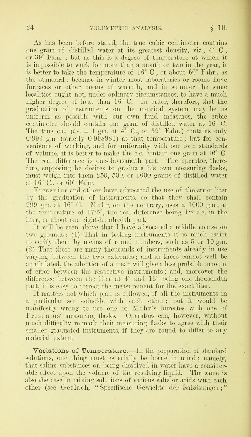 As has been before stated, the true cubic centimeter contains one gram of distilled water at its greatest density, viz., 4° C., or 39° Fahr.; but as this is a degree of temperature at which it is impossible to work for more than a month or two in the year, it is better to take the temperature of 16° C., or about 60° Fahr., as the standard; because in winter most laboratories or rooms have furnaces or other means of warmth, and in summer the same localities ought not, under ordinary circumstances, to have a much higher degree of heat than 16° C. In order, therefore, that the graduation of instruments on the metrical system may he as uniform as possible with our own fluid measures, the cubic centimeter should contain one gram of distilled water at 16° C. The true c.c. (i.e. = 1 gm. at 4° C., or 39° Fahr.) contains only 0*999 gm. (strictly 0*998981) at that temperature; hut for con- venience of working, and for uniformity with our own standards of volume, it is better to make the c.c. contain one gram at 16° C. The real difference is one-thousandth part. The operator, there- fore, supposing he desires to graduate his own measuring flasks, must weigh into them 250, 500, or 1000 grams of distilled water at 16° C., or 60° Fahr. Fresenius and others have advocated the use of the strict liter by the graduation of instruments, so that they shall contain 999 gm. at 16° C. Mohr, on the contrary, uses a 1000 gm., at the temperature of 17*5°, the real difference being 1*2 c.c. in the liter, or about one eight-hundredth part. It will he seen above that I have advocated a middle course on two grounds: (1) That in testing instruments it is much easier to verify them by means of round numbers, such as 5 or 10 gm. (2) That there are many thousands of instruments already in use varying between the two extremes; and as these cannot well he annihilated, the adoption of a mean will give a less probable amount of error between the respective instruments; and, moreover the difference between the liter at 4° and 16° being one-thousandth part, it is easy to correct the measurement for the exact liter. It matters not which plan is followed, if all the instruments in a particular set coincide with each other; hut it would he manifestly wrong to use one of Mohr’s burettes with one of Fresenius’ measuring flasks. Operators can, however, without much difficulty re-mark their measuring flasks to agree with their smaller graduated instruments, if they are found to differ to any material extent. Variations of Temperature.—In the preparation of standard solutions, one thing must especially be borne in mind; namely, that saline substances on being dissolved in water have a consider- able effect upon the volume of the resulting liquid. The same is also the case in mixing solutions of various salts or acids with each other (see Gerlach, “ Specifische Gewichte der Salzosungen; ”