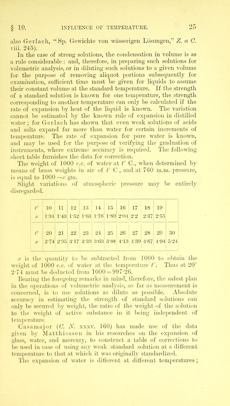 § 10. also Gerlacli, “ Sp. Gewichte von wasserigen Losungen,” Z. a C. viii. 245). In the case of strong solutions, the condensation in volume is as a rule considerable : and, therefore, in preparing such solutions for volumetric analysis, or in diluting such solutions to a given volume for the purpose of removing aliquot portions subsequently for examination, sufficient time must be given for liquids to assume their constant volume at the standard temperature. If the strength of a standard solution is known for one temperature, the strength corresponding to another temperature can only be calculated if the rate of expansion by heat of the liquid is known. The variation cannot be estimated by the known rule of expansion in distilled water; for Gerlacli has shown that even weak solutions of acids and salts expand far more than water for certain increments of temperature. The rate of expansion for pure water is known, and may be used for the purpose of verifying the graduation of instruments, where extreme accuracy is required. The following short table furnishes the data for correction. The weight of 1000 c.c. of water at f C., when determined by means of brass weights in air of t° C , and at 760 man. pressure, is equal to 1000 — x gm. Slight variations of atmospheric pressure may be entirely disregarded. t° 1 10 11 ! | 12 13 14 15 05 <T 00 19 X 1-34 1-43 IT,2 1-63 1-76 1-89 2-04 2-2 2-37 2-55 f A 22 23 24 25 26 ! 27 | 28 29 30 X 2-74 ' 2 95 317 3 39! 3*63 3-88 4-13 4 39 4 67 4-94 5-24 x is the quantity to be subtracted from 1000 to obtain the weight of 1000 c.c. of water at the temperature t°. Thus at 20° 2‘74 must be deducted from 1000 = 997-26. Bearing the foregoing remarks in mind, therefore, the safest plan in the operations of volumetric analysis, so far as measurement is concerned, is to use solutions as dilute as possible. Absolute accuracy in estimating the strength of standard solutions can only be secured by weight, the ratio of the weight of the solution to the weight of active substance in it being independent of temperature. Casamajor (C. N. xxxv. 160) has made use of the data given by Matthiessen in his researches on the expansion of glass, water, and mercury, to construct a table of corrections to be used in case of using any weak standard solution at a different temperature to that at which it was originally standardized. The expansion of water is different at different temperatures;