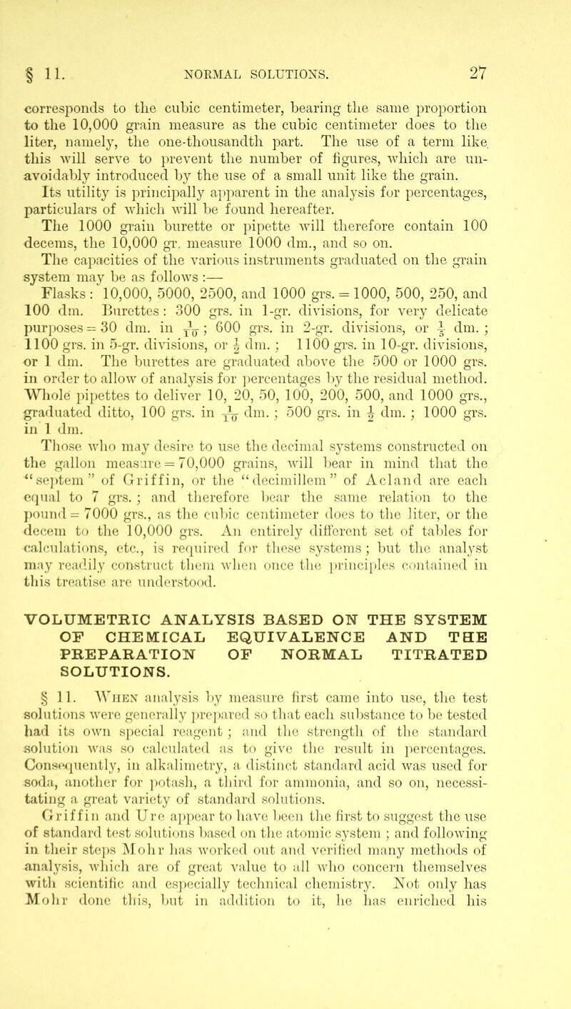 corresponds to tlie cubic centimeter, bearing the same proportion to the 10,000 grain measure as the cubic centimeter does to the liter, namely, the one-thousandth part. The use of a term like, this will serve to prevent the number of figures, which are un- avoidably introduced by the use of a small unit like the grain. Its utility is principally apparent in the analysis for percentages, particulars of which will be found hereafter. The 1000 grain burette or pipette will therefore contain 100 decerns, the 10,000 gr. measure 1000 dm., and so on. The capacities of the various instruments graduated on the grain system may be as follows :—- Flasks : 10,000, 5000, 2500, and 1000 grs. = 1000, 500, 250, and 100 dm. Burettes: 300 grs. in 1-gr. divisions, for very delicate purposes - 30 dm. in ~; 600 grs. in 2-gr. divisions, or ^ dm. ; 1100 grs. in 5-gr. divisions, or \ dm.; 1100 grs. in 10-gr. divisions, or 1 dm. The burettes are graduated above the 500 or 1000 grs. in order to allow of analysis for percentages by the residual method. Whole pipettes to deliver 10, 20, 50, 100, 200, 500, and 1000 grs., graduated ditto, 100 grs. in -~q dm.; 500 grs. in \ dm.; 1000 grs. in 1 dm. Those who may desire to use the decimal systems constructed on the gallon measure = 70,000 grains, will bear in mind that the “septem” of Griffin, or the “decimillem” of Acland are each equal to 7 grs.; and therefore bear the same relation to the pound = 7000 grs., as the cubic centimeter does to the liter, or the decern to the 10,000 grs. An entirely different set of tables for calculations, etc., is required for these systems; but the analyst may readily construct them when once the principles contained in this treatise are understood. VOLUMETRIC ANALYSIS BASED ON THE SYSTEM OF CHEMICAL EQUIVALENCE AND THE PREPARATION OF NORMAL TITRATED SOLUTIONS. § 11. When analysis by measure first came into use, the test solutions were generally prepared so that each substance to be tested had its own special reagent; and the strength of the standard solution was so calculated as to give the result in percentages. Consequently, in alkalimetry, a distinct standard acid was used for soda, another for potash, a third for ammonia, and so on, necessi- tating a great variety of standard solutions. Griffin and Ure appear to have been the first to suggest the use of standard test solutions based on the atomic system ; and following in their steps Mohr has worked out and verified many methods of analysis, which are of great value to all who concern themselves with scientific and especially technical chemistry. Not only has Mohr done this, but in addition to it, he has enriched his