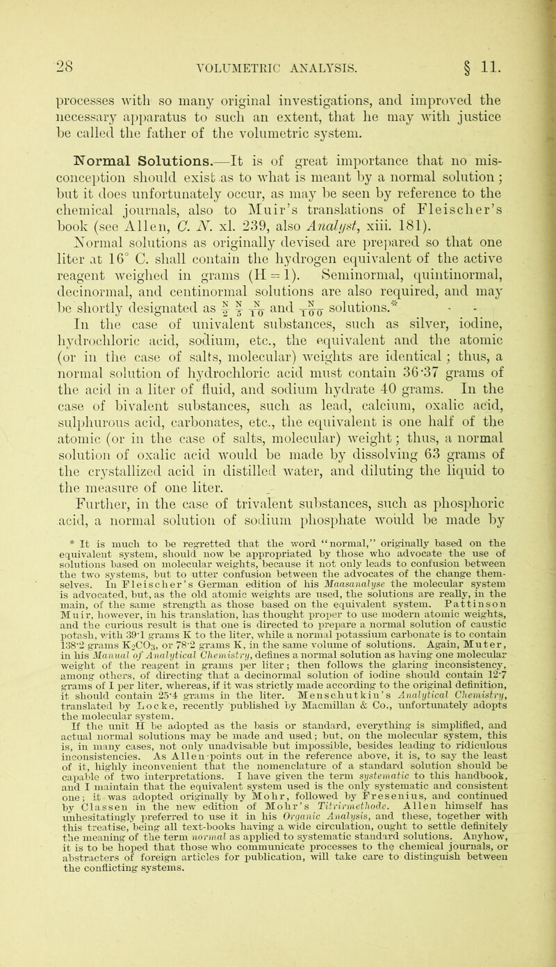 processes with so many original investigations, and improved the necessary apparatus to such an extent, that he may with justice be called the father of the volumetric system. Normal Solutions.—It is of great importance that no mis- conception should exist .as to what is meant by a normal solution ; but it does unfortunately occur, as may be seen by reference to the chemical journals, also to Muir’s translations of Fleischer’s book (see Allen, C. N. xl. 239, also Analyst, xiii. 181). Normal solutions as originally devised are prepared so that one liter at 16° C. shall contain the hydrogen equivalent of the active reagent weighed in grams (H = 1). Seminormal, quintinormal, decinonnal, and centinormal solutions are also required, and may be shortly designated as § ^ and solutions.* In the case of univalent substances, such as silver, iodine, hydrochloric acid, sodium, etc., the equivalent and the atomic (or in the case of salts, molecular) weights are identical; thus, a normal solution of hydrochloric acid must contain 36 -37 grams of the acid in a liter of fluid, and sodium hydrate 40 grams. In the case of bivalent substances, such as lead, calcium, oxalic acid, sulphurous acid, carbonates, etc., the equivalent is one half of the atomic (or in the case of salts, molecular) weight; thus, a normal solution of oxalic acid would be made by dissolving 63 grams of the crystallized acid in distilled water, and diluting the liquid to the measure of one liter. Further, in the case of trivalent substances, such as phosphoric acid, a normal solution of sodium phosphate would be made by * It is much to he regretted that the word “normal,” originally based on the equivalent system, should now be appropriated by those who advocate the use of solutions based on molecular weights, because it not only leads to confusion between the two systems, but to utter confusion between the advocates of the change them- selves. In Fleischer’s German edition of his Maasanalyse the molecular system is advocated, but, as the old atomic weights are used, the solutions are really, in the main, of the same strength as those based on the equivalent system. Pattinson Muir, however, in his translation, has thought proper to use modern atomic weights, and the curious result is that one is directed to prepare a normal solution of caustic potash, with 39-1 grams K to the liter, while a normal potassium carbonate is to contain 138'2 grams K2CO3, or 78’2 grams K, in the same volume of solutions. Again, Muter, in his Manual of Analytical Chemistry, defines a normal solution as having one molecular weight of the reagent in grams per liter; then follows the glaring inconsistency, among others, of directing that a decinormal solution of iodine should contain 127 grams of I per liter, whereas, if it was strictly made according to the original definition, it should contain 25‘4 grams in the liter. Menschutkin’s Analytical Chemistry, translated by Locke, recently published by Macmillan & Co., unfortunately adopts the molecular system. If the unit H be adopted as the basis or standard, everything is simplified, and actual normal solutions may be made and used; but, on the molecular system, this is, in many cases, not only unadvisable but impossible, besides leading to ridiculous inconsistencies. As Allen points out in the reference above, it is, to say the least of it, highly inconvenient that the nomenclature of a standard solution should be capable of two interpretations. I have given the term systematic to this handbook, and I maintain that the equivalent system used is the only systematic and consistent one; it was adopted originally by Mohr, followed by Fresenius, and continued by Classen in the new edition of Mohr’s Titrirmethode. Allen himself has unhesitatingly preferred to use it in his Organic Analysis, and these, together with this treatise, being all text-books having a wide circulation, ought to settle definitely the meaning of the term normal as applied to systematic standard solutions. Anyhow, it is to be hoped that those who communicate processes to thp chemical journals, or abstracters of foreign articles for publication, will take care to distinguish between the conflicting systems.