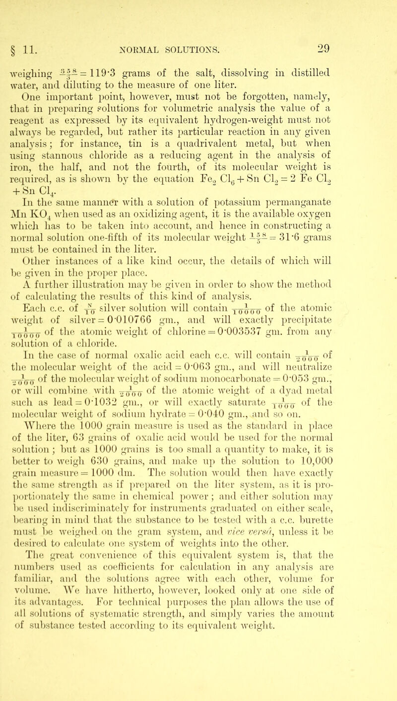 weighing -%- = 119*3 grams of the salt, dissolving in distilled water, and diluting to the measure of one liter. One important point, however, must not be forgotten, namely, that in preparing solutions for volumetric analysis the value of a reagent as expressed by its equivalent hydrogen-weight must not always be regarded, but rather its particular reaction in any given analysis; for instance, tin is a quadrivalent metal, but when using stannous chloride as a reducing agent in the analysis of iron, the half, and not the fourth, of its molecular weight is required, as is shown by the equation Fe2 Cl6 + Sn Cl2 = 2 Fe Cl2 + Sn Cl4. In the same manner with a solution of potassium permanganate Mn K04 when used as an oxidizing agent, it is the available oxygen which has to be taken into account, and hence in constructing a normal solution one-fifth of its molecular weight -J-— = 31*6 grams must be contained in the liter. Other instances of a like kind occur, the details of which will be given in the proper place. A further illustration may be given in order to show the method of calculating the results of this* kind of analysis. Each c.c. of TNy silver solution will contain Tq-Joo °f the a^omic weight of silver = 0*010766 gm., and will exactly precipitate ToU’inr °f the atomic weight of chlorine = 0*003537 gm. from any solution of a chloride. In the case of normal oxalic acid each c.c. will contain -g-oVo the molecular weight of the acid = 0*063 gm., and will neutralize Wff'ff the Tn°lecular weight of sodium monocarbonate = 0*053 gm., or will combine with of the atomic weight of a dyad metal such as lead = 0*1032 gm., or will exactly saturate yyVo °f the molecular weight of sodium hydrate = 0*040 gm., And so on. Where the 1000 grain measure is used as the standard in place of the liter, 63 grains of oxalic acid would be used for the normal solution; but as 1000 grains is too small a quantity to make, it is better to weigh 630 grains, and make up the solution to 10,000 grain measure = 1000 dm. The solution would then have exactly the same strength as if prepared on the liter system, as it is pro- portionately the same in chemical power ; and either solution may be used indiscriminately for instruments graduated on either scale, bearing in mind that the substance to be tested with a c.c. burette must be weighed, on the gram system, and vice versa, unless it be desired to calculate one system of weights into the other. The great convenience of this equivalent system is, that the numbers used as coefficients for calculation in any analysis are familiar, and the solutions agree with each other, volume for volume. We have hitherto, however, looked only at one side of its advantages. For technical purposes the plan allows the use of all solutions of systematic strength, and simply varies the amount of substance tested according to its equivalent weight.