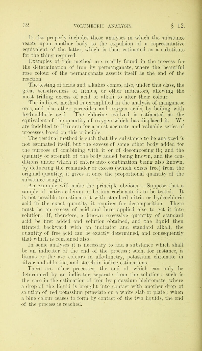 It also properly includes those analyses in which the substance reacts upon another body to the expulsion of a representative equivalent of the latter, which is then estimated as a substitute for the thing required. Examples of this method are readily found in the process for the determination of iron by permanganate, where the beautiful rose colour of the permanganate asserts itself as the end of the reaction. The testing of acids and alkalies comes, also, under this class, the great sensitiveness of litmus, or other indicators, allowing the most trifling excess of acid or alkali to alter their colour. The indirect method is exemplified in the analysis of manganese ores, and also other peroxides and oxygen acids, by boiling with hydrochloric acid. The chlorine evolved is estimated as the equivalent of the quantity of oxygen which has displaced it. We are indebted to Bunsen for a most accurate and valuable series of processes based on this principle. The residual method is such that the substance to be analyzed is not estimated itself, but the excess of some other body added for the purpose of combining with it or of decomposing it; and the quantity or strength of the body added being known, and the con- ditions under which it enters into combination being also known, by deducting the remainder or excess (which exists free) from the original quantity, it gives at once the proportional quantity of the substance sought. An example will make the principle obviousSuppose that a sample of native calcium or barium carbonate is to be tested. It is not possible to estimate it with standard nitric or hydrochloric acid in the exact quantity it requires for decomposition. There must be an excess of acid and heat applied also to get it into solution; if, therefore, a known excessive quantity of standard acid be first added and solution obtained, and the liquid then titrated backward with an indicator and standard alkali, the quantity of free acid can be exactly determined, and consequently that which is combined also. In some analyses it is necessary to add a substance which shall be an indicator of the end of the process; such, for instance, is litmus or the azo colours in alkalimetry, potassium chromate in silver and chlorine, and starch in iodine estimations. There are other processes, the end of which can only be determined by an indicator separate from the solution; such is the case in the estimation of iron by potassium bichromate, where a drop of the liquid is brought into contact with another drop of solution of red potassium prussiate on a white slab or plate; when a blue colour ceases to form by contact of the two liquids, the end of the process is reached.