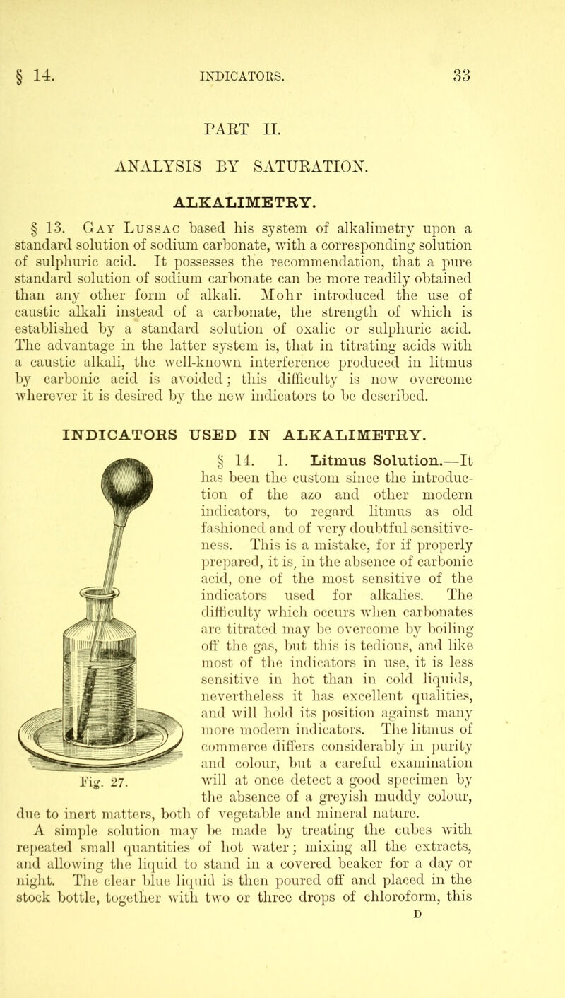PART II. ANALYSIS BY SATURATION. ALKALIMETRY. § 13. Gay Lussac based bis system of alkalimetry upon a standard solution of sodium carbonate, with a corresponding solution of sulphuric acid. It possesses the recommendation, that a pure standard solution of sodium carbonate can be more readily obtained than any other form of alkali. Mohr introduced the use of caustic alkali instead of a carbonate, the strength of which is established by a standard solution of oxalic or sulphuric acid. The advantage in the latter system is, that in titrating acids with a caustic alkali, the well-known interference produced in litmus by carbonic acid is avoided; this difficulty is now overcome wherever it is desired by the new indicators to be described. INDICATORS USED IN ALKALIMETRY. § 14. 1. Litmus Solution.—It has been the custom since the introduc- tion of the azo and other modern indicators, to regard litmus as old fashioned and of very doubtful sensitive- ness. This is a mistake, for if properly prepared, it is, in the absence of carbonic acid, one of the most sensitive of the indicators used for alkalies. The difficulty which occurs when carbonates are titrated may be overcome by boiling off the gas, but this is tedious, and like most of the indicators in use, it is less sensitive in hot than in cold liquids, nevertheless it has excellent qualities, and will hold its position against many more modern indicators. The litmus of commerce differs considerably in purity and colour, but a careful examination will at once detect a good specimen by the absence of a greyish muddy colour, due to inert matters, both of vegetable and mineral nature. A simple solution may be made by treating the cubes with repeated small quantities of hot water; mixing all the extracts, and allowing the liquid to stand in a covered beaker for a day or night. The clear blue liquid is then poured off and placed in the stock bottle, together with two or three drops of chloroform, this D