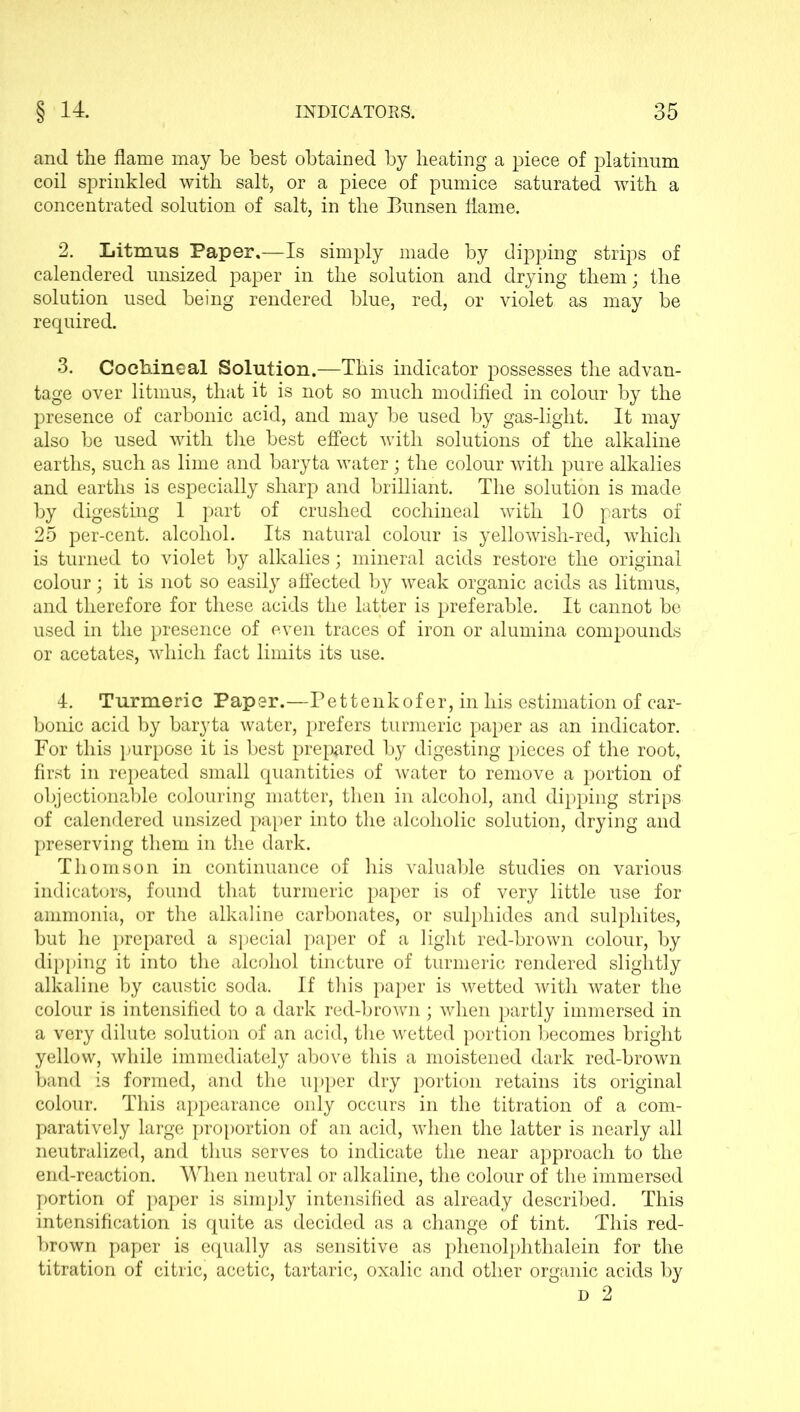 and the flame may be best obtained by heating a piece of platinum coil sprinkled with salt, or a piece of pumice saturated with a concentrated solution of salt, in the Bunsen flame. 2. Litmus Paper,—Is simply made by dipping strips of calendered unsized paper in the solution and drying them; the solution used being rendered blue, red, or violet as may be required. 3. Cochineal Solution.—This indicator possesses the advan- tage over litmus, that it is not so much modified in colour by the presence of carbonic acid, and may be used by gas-light. It may also be used with the best effect with solutions of the alkaline earths, such as lime and baryta water; the colour with pure alkalies and earths is especially sharp and brilliant. The solution is made by digesting 1 part of crushed cochineal with 10 parts of 25 per-cent, alcohol. Its natural colour is yellowish-red, which is turned to violet by alkalies; mineral acids restore the original colour; it is not so easily affected by weak organic acids as litmus, and therefore for these acids the latter is preferable. It cannot be used in the presence of even traces of iron or alumina compounds or acetates, which fact limits its use. 4. Turmeric Paper.—Pettenkofer, in his estimation of car- bonic acid by baryta Avater, prefers turmeric paper as an indicator. For this purpose it is best prepared by digesting pieces of the root, first in repeated small quantities of water to remove a portion of objectionable colouring matter, then in alcohol, and dipping strips of calendered unsized paper into the alcoholic solution, drying and preserving them in the dark. Thomson in continuance of his valuable studies on various indicators, found that turmeric paper is of very little use for ammonia, or the alkaline carbonates, or sulphides and sulphites, but he prepared a special paper of a light red-brown colour, by dipping it into the alcohol tincture of turmeric rendered slightly alkaline by caustic soda. If this paper is wetted Avith water the colour is intensified to a dark red-broAvn; when partly immersed in a very dilute solution of an acid, the wetted portion becomes bright yellow, Avhile immediately above this a moistened dark red-brown band is formed, and the upper dry portion retains its original colour. This appearance only occurs in the titration of a com- paratively large proportion of an acid, when the latter is nearly all neutralized, and thus serves to indicate the near approach to the end-reaction. When neutral or alkaline, the colour of the immersed portion of paper is simply intensified as already described. This intensification is quite as decided as a change of tint. This red- brown paper is equally as sensitive as phenolphthalein for the titration of citric, acetic, tartaric, oxalic and other organic acids by d 2