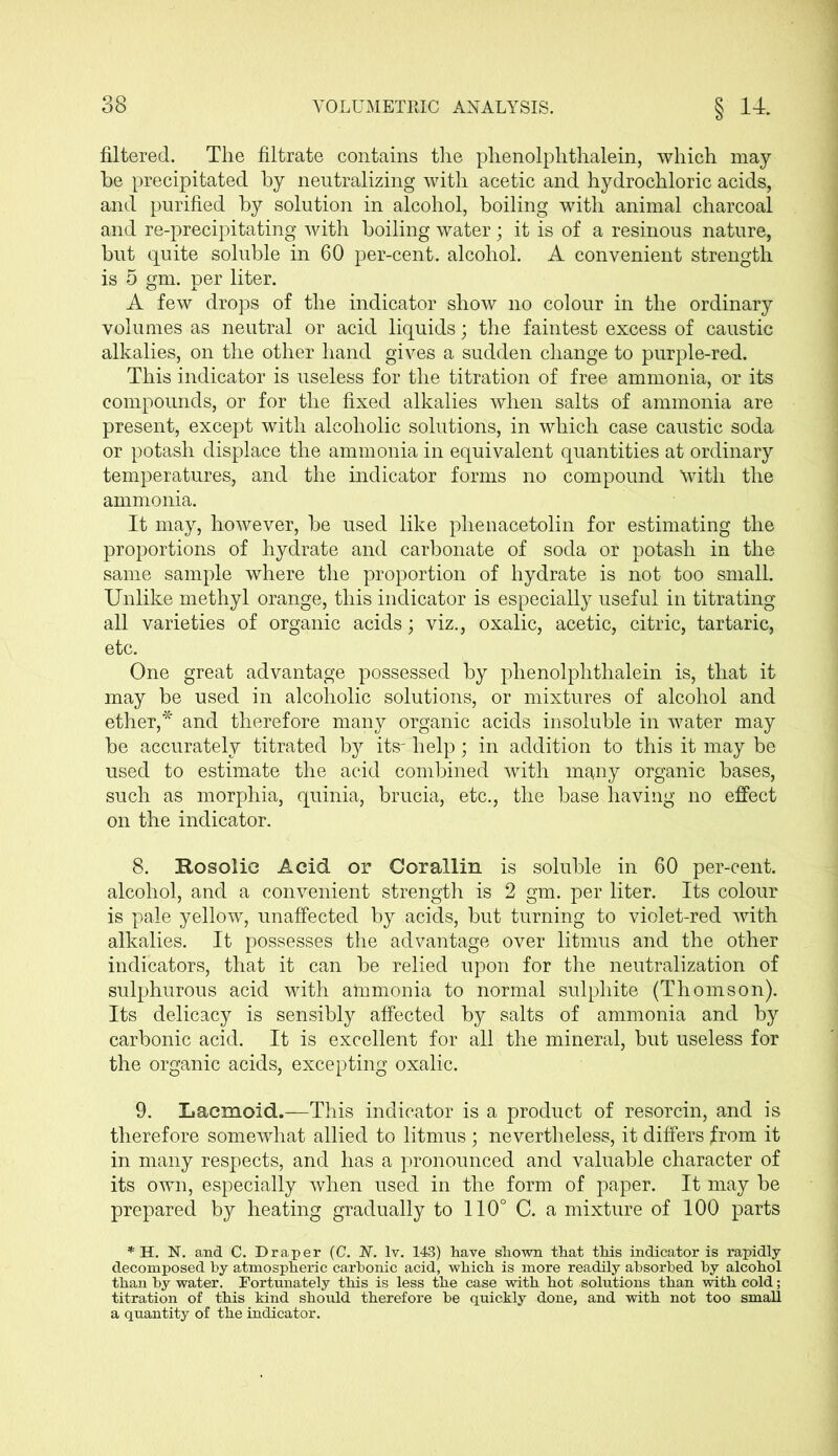 filtered. The filtrate contains the phenolphthalein, which may be precipitated by neutralizing with acetic and hydrochloric acids, and purified by solution in alcohol, boiling with animal charcoal and re-precipitating with boiling water; it is of a resinous nature, but quite soluble in 60 per-cent, alcohol. A convenient strength is 5 gm. per liter. A few drops of the indicator show no colour in the ordinary volumes as neutral or acid liquids; the faintest excess of caustic alkalies, on the other hand gives a sudden change to purple-red. This indicator is useless for the titration of free ammonia, or its compounds, or for the fixed alkalies when salts of ammonia are present, except with alcoholic solutions, in which case caustic soda or potash displace the ammonia in equivalent quantities at ordinary temperatures, and the indicator forms no compound with the ammonia. It may, however, be used like plienacetolin for estimating the proportions of hydrate and carbonate of soda or potash in the same sample where the proportion of hydrate is not too small. Unlike methyl orange, this indicator is especially useful in titrating all varieties of organic acids; viz., oxalic, acetic, citric, tartaric, etc. One great advantage possessed by phenolphthalein is, that it may be used in alcoholic solutions, or mixtures of alcohol and ether,* and therefore many organic acids insoluble in water may be accurately titrated by its- help; in addition to this it may be used to estimate the acid combined with ma,ny organic bases, such as morphia, quinia, brucia, etc., the base having no effect on the indicator. 8. Rosolie Acid or Cor allin is soluble in 60 per-cent, alcohol, and a convenient strength is 2 gm. per liter. Its colour is pale yellow, unaffected by acids, but turning to violet-red with alkalies. It possesses the advantage over litmus and the other indicators, that it can be relied upon for the neutralization of sulphurous acid with ammonia to normal sulphite (Thomson). Its delicacy is sensibly affected by salts of ammonia and by carbonic acid. It is excellent for all the mineral, but useless for the organic acids, excepting oxalic. 9. Lacmoid.—This indicator is a product of resorcin, and is therefore somewhat allied to litmus ; nevertheless, it differs from it in many respects, and has a pronounced and valuable character of its own, especially when used in the form of paper. It may be prepared by heating gradually to 110° C. a mixture of 100 parts * H. N. and C. Draper (C. N. lv. 143) have shown that this indicator is rapidly decomposed by atmospheric carbonic acid, which is more readily absorbed by alcohol than by water. Fortunately this is less the case with hot /solutions than with cold; titration of this kind should therefore be quickly done, and with not too small a quantity of the indicator.