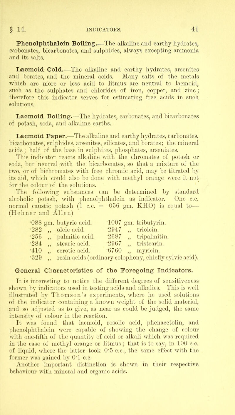Phenolphthalein Boiling.—The alkaline and earthy hydrates, carbonates, bicarbonates, and sulphides, always excepting ammonia and its salts. Lacmoid Cold.—The alkaline and earthy hydrates, arsenites and borates, and the mineral acids. Many salts of the metals which are more or less acid to litmus are neutral to lacmoid, such as the sulphates and chlorides of iron, copper, and zinc; therefore this indicator serves for estimating free acids in such solutions. Lacmoid Boiling—The hydrates, carbonates, and bicarbonates of potash, soda, and alkaline earths. Lacmoid Paper.—The alkaline and earthy hydrates, carbonates, bicarbonates, sulphides, arsenites, silicates, and borates; the mineral acids; half of the base in sulphites, phosphates, arseniates. This indicator reacts alkaline with the chromates of potash or soda, but neutral with the bicarbonates, so that a mixture of the two, or of bichromates with free chromic acid, may be titrated by its aid, which could also be done with methyl orange were it not for the colour of the solutions. The following substances can be determined by standard alcoholic potash, with phenolphthalein as indicator. One c.c. normal caustic potash (1 c.c. = '056 gm. KHO) is equal to— (Hehner and Allen) •088 gm. butyric acid, oleic acid, palmitic acid, stearic acid, cerotic acid. •282 •256 •284 •410 •329 T007 gm. tributyrin. •2947 ,, triolein. •2687 ,, tripalmitin. *2967 ,, tristearin. •6760 ,, myricin. resin acids (ordinary colophony, chiefly sylvic acid). General Characteristics of the Foregoing Indicators. It is interesting to notice the different degrees of sensitiveness shown by indicators used in testing acids and alkalies. This is well illustrated by Thomson’s experiments, where he used solutions of the indicator containing a known weight of the solid material, and so adjusted as to give, as near as could be judged, the same intensity of colour in the reaction. It was found that lacmoid, rosolic acid, phenacetolin, and phenolphthalein were capable of showing the change of colour with one-fifth of the quantity of acid or alkali which was required in the case of methyl orange or litmus; that is to say, in 100 c.c. of liquid, where the latter took 0*5 c.c., the same effect with the former was gained by 0T c.c. Another important distinction is shown in their respective behaviour with mineral and organic acids.