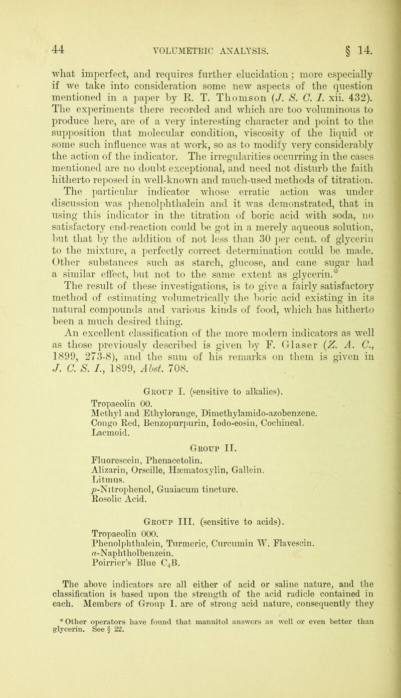 what imperfect, and requires further elucidation; more especially if we take into consideration some new aspects of the question mentioned in a paper by R. T. Thomson (J. S. C. I. xii. 432). The experiments there recorded and which are too voluminous to produce here, are of a very interesting character and point to the supposition that molecular condition, viscosity of the liquid or some such influence was at work, so as to modify very considerably the action of the indicator. The irregularities occurring in the cases mentioned are no doubt exceptional, and need not disturb the faith hitherto reposed in well-known and much-used methods of titration. The particular indicator whose erratic action was under discussion was phenolphthalein and it was demonstrated, that in using this indicator in the titration of boric acid with soda, no satisfactory end-reaction could be got in a merely aqueous solution, but that by the addition of not less than 30 per cent, of glycerin to the mixture, a perfectly correct determination could be made. Other substances such as starch, glucose, and cane sugar had a similar effect, but not to the same extent as glycerin.* The result of these investigations, is to give a fairly satisfactory method of estimating volumetrically the boric acid existing in its natural compounds and various kinds of food, which has hitherto been a much desired thing. An excellent classification of the more modern indicators as well as those previously described is given by F. Glaser (Z. A. C., 1899, 273-8), and the sum -of his remarks on them is given in J. C. S. /., 1899, Abst. 708. Group I. (sensitive to alkalies). Tropaeolin 00. Methyl and Ethylorange, Himethylamido-azobenzene. Congo Red, Benzopurpurin, Iodo-eosin, Cochineal. Lacmoid. Group II. Fluorescein, Phenacetolin. Alizarin, Orseille, Hematoxylin, Gallein. Litmus. jp-Nitrophenol, Guaiacum tincture. Rosolic Acid. Group III. (sensitive to acids). Tropaeolin 000. Phenolphthalein, Turmeric, Curcumin W. Flavescin. «-Naphtholbenzein. Poirrier’s Blue C4B. The above indicators are all either of acid or saline nature, and the classification is based upon the strength of the acid radicle contained in each. Members of Group 1. are of strong acid nature, consequently they * Other operators have found that mannitol answers as well or even better than glycerin. See § 22.