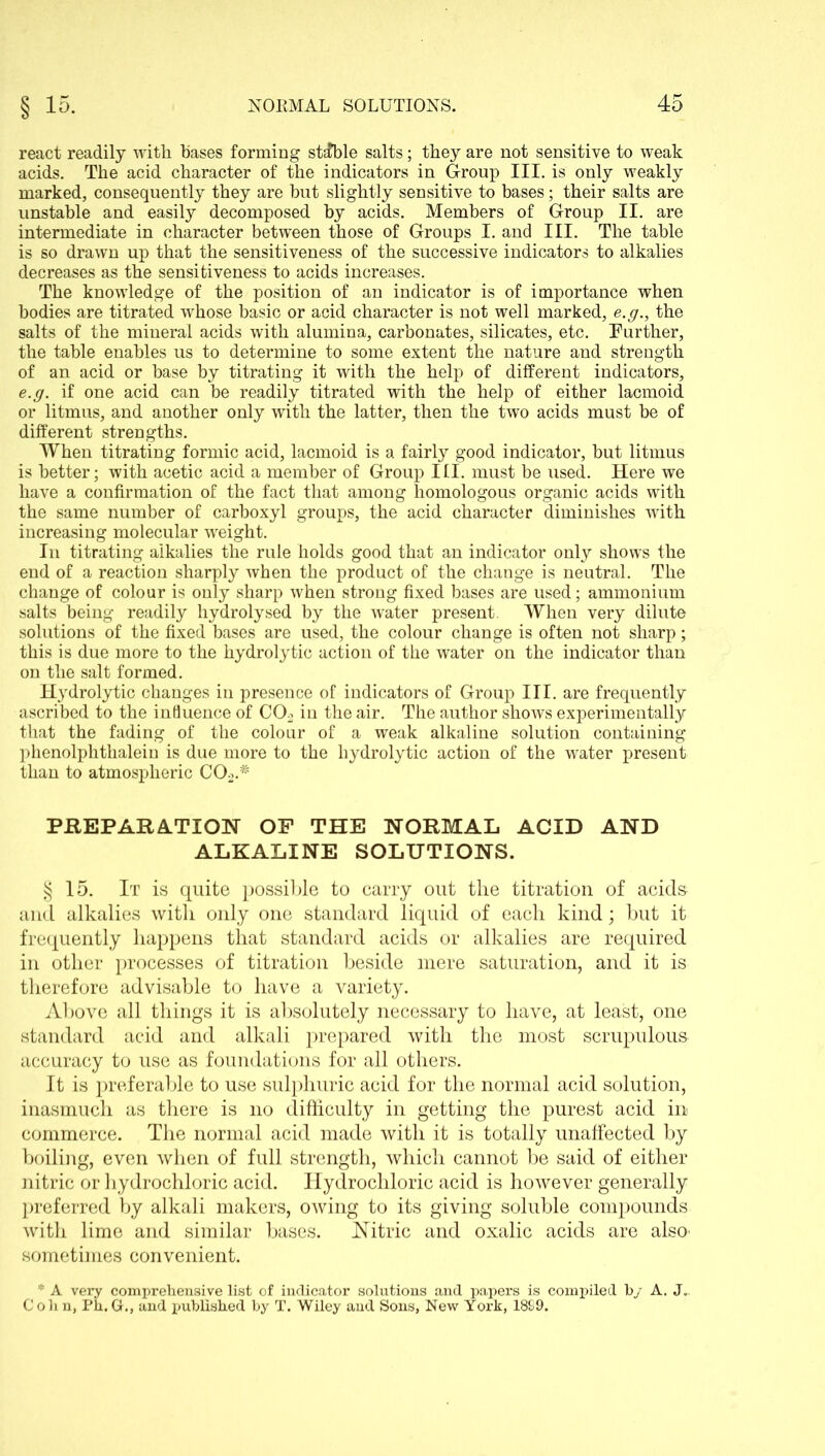 react readily with bases forming stable salts; they are not sensitive to weak acids. The acid character of the indicators in Group III. is only weakly marked, consequently they are but slightly sensitive to bases; their salts are unstable and easily decomposed by acids. Members of Group II. are intermediate in character between those of Groups I. and III. The table is so drawn up that the sensitiveness of the successive indicators to alkalies decreases as the sensitiveness to acids increases. The knowledge of the position of an indicator is of importance when bodies are titrated whose basic or acid character is not well marked, e.g., the salts of the mineral acids with alumina, carbonates, silicates, etc. Further, the table enables us to determine to some extent the nature and strength of an acid or base by titrating it with the help of different indicators, e.g. if one acid can be readily titrated with the help of either lacmoid or litmus, and another only with the latter, then the two acids must be of different strengths. When titrating formic acid, lacmoid is a fairly good indicator, but litmus is better; with acetic acid a member of Group III. must be used. Here we have a confirmation of the fact that among homologous organic acids with the same number of carboxyl groups, the acid character diminishes with increasing molecular weight. In titrating alkalies the rule holds good that an indicator only shows the end of a reaction sharply when the product of the change is neutral. The change of colour is only sharp when strong fixed bases are used; ammonium salts being readily hydrolysed by the water present. When very dilute solutions of the fixed bases are used, the colour change is often not sharp; this is due more to the hydrolytic action of the water on the indicator than on the salt formed. Hydrolytic changes in presence of indicators of Group III. are frequently ascribed to the influence of C02 in the air. The author shows experimentally that the fading of the colour of a weak alkaline solution containing phenolphthalein is due more to the hydrolytic action of the water present than to atmospheric C02.# PREPARATION OF THE NORMAL ACID AND ALKALINE SOLUTIONS. § 15. It is quite possible to carry out the titration of acids and alkalies with only one standard liquid of each kind; but it frequently happens that standard acids or alkalies are required in other processes of titration beside mere saturation, and it is therefore advisable to have a variety. Above all things it is absolutely necessary to have, at least, one standard acid and alkali prepared with the most scrupulous accuracy to use as foundations for all others. It is preferable to use sulphuric acid for the normal acid solution, inasmuch as there is no difficulty in getting the purest acid in commerce. The normal acid made with it is totally unaffected by boiling, even when of full strength, which cannot be said of either nitric or hydrochloric acid. Hydrochloric acid is however generally preferred by alkali makers, owing to its giving soluble compounds with lime and similar bases. Nitric and oxalic acids are also- sometimes convenient. * A very comprehensive list of indicator solutions and papers is compiled b/ A. J„ Cohn, Ph.G., and published by T. Wiley and Sons, New York, 1899.
