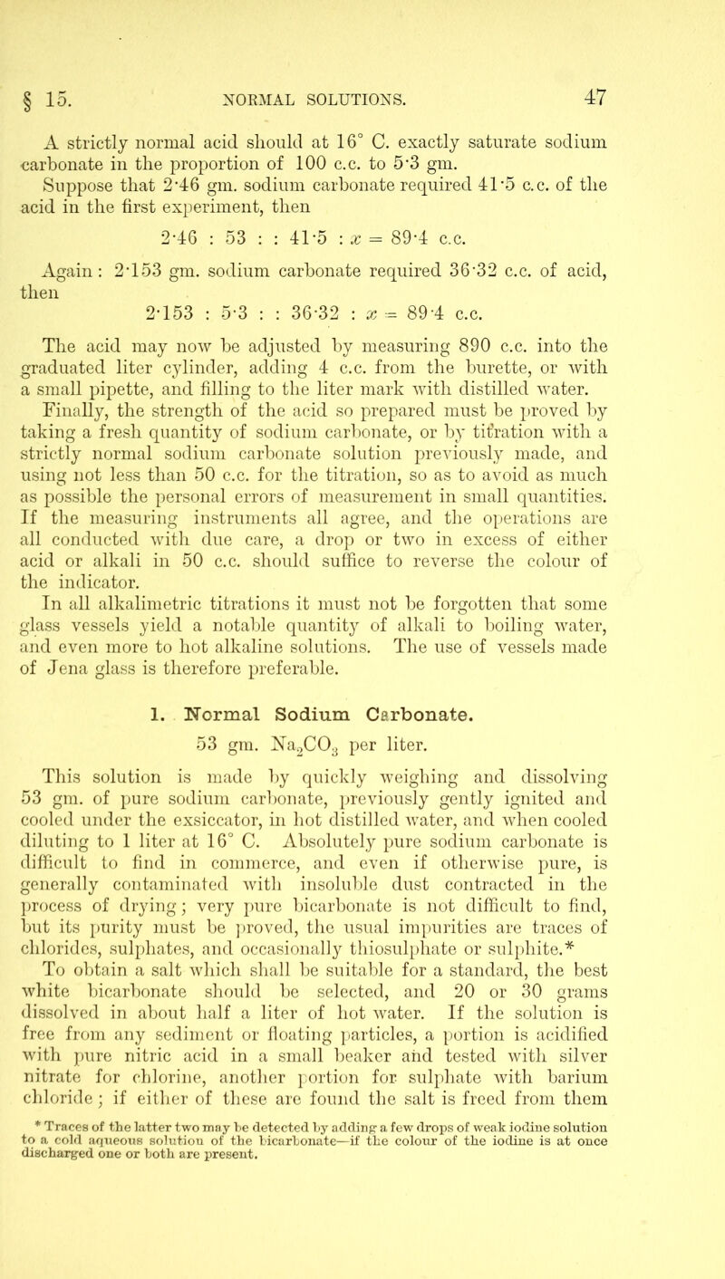 A strictly normal acid should at 16° C. exactly saturate sodium carbonate in the proportion of 100 c.c. to 5’3 gm. Suppose that 2*46 gm. sodium carbonate required 41-5 c.c. of the acid in the first experiment, then 246 : 53 : : 41*5 : x = 89*4 c.c. Again: 2453 gm. sodium carbonate required 36‘32 c.c. of acid, then 2453 : 5-3 : : 36‘32 : a? - 894 c.c. The acid may now he adjusted by measuring 890 c.c. into the graduated liter cylinder, adding 4 c.c. from the burette, or with a small pipette, and filling to the liter mark with distilled water. Finally, the strength of the acid so prepared must be proved by taking a fresh quantity of sodium carbonate, or by titration with a strictly normal sodium carbonate solution previously made, and using not less than 50 c.c. for the titration, so as to avoid as much as possible the personal errors of measurement in small quantities. If the measuring instruments all agree, and the operations are all conducted with due care, a drop or two in excess of either acid or alkali in 50 c.c. should suffice to reverse the colour of the indicator. In all alkalimetric titrations it must not be forgotten that some glass vessels yield a notable quantity of alkali to boiling water, and even more to hot alkaline solutions. The use of vessels made of Jena glass is therefore preferable. 1. Normal Sodium Carbonate. 53 gm. Na2C03 per liter. This solution is made by quickly weighing and dissolving 53 gm. of pure sodium carbonate, previously gently ignited and cooled under the exsiccator, in hot distilled water, and when cooled diluting to 1 liter at 16° C. Absolutely pure sodium carbonate is difficult to find in commerce, and even if otherwise pure, is generally contaminated with insoluble dust contracted in the process of drying; very pure bicarbonate is not difficult to find, but its purity must be proved, the usual impurities are traces of chlorides, sulphates, and occasionally thiosulphate or sulphite.* To obtain a salt which shall be suitable for a standard, the best white bicarbonate should be selected, and 20 or 30 grams dissolved in about half a liter of hot water. If the solution is free from any sediment or floating particles, a portion is acidified with pure nitric acid in a small beaker aiid tested with silver nitrate for chlorine, another portion for sulphate with barium chloride; if either of these are found the salt is freed from them * Traces of the latter two may he detected by adding a few drops of weak iodine solution to a cold aqueous solution of the bicarbonate—if the colour of the iodine is at once discharged one or both are present.
