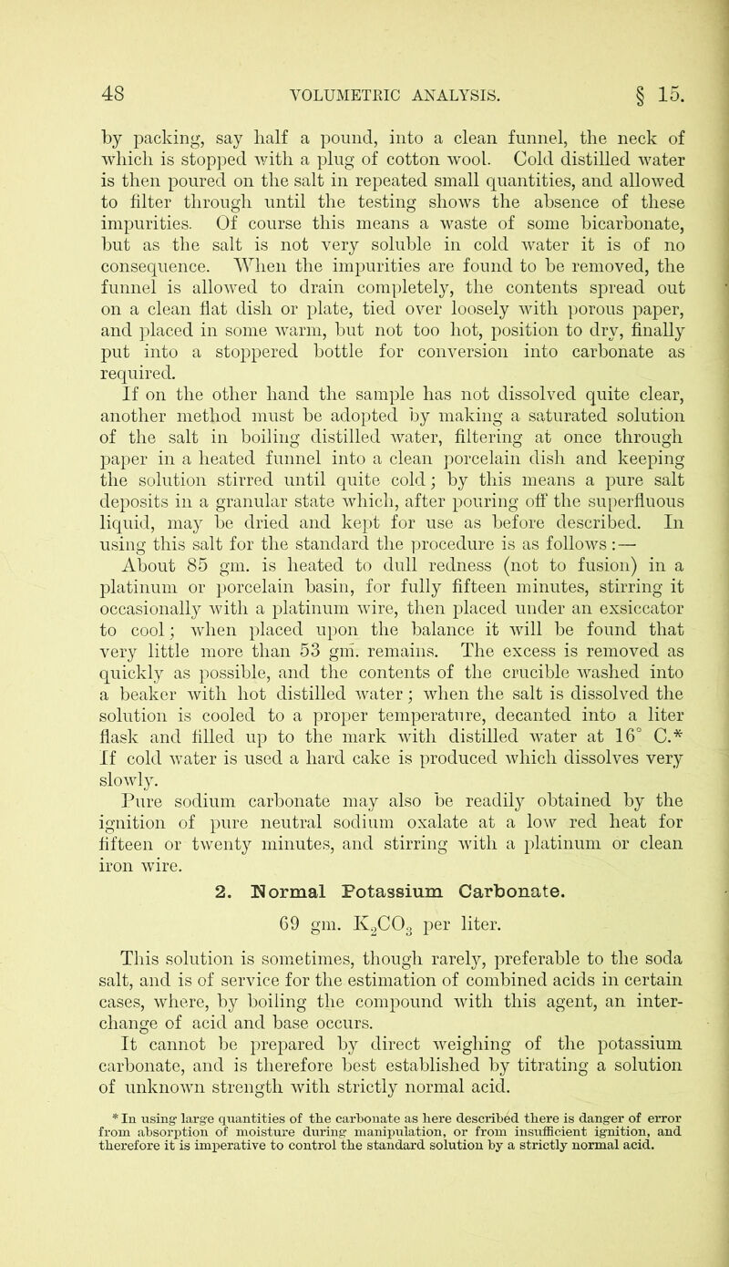 by packing, say half a pound, into a clean funnel, the neck of which is stopped with a plug of cotton wool. Cold distilled water is then poured on the salt in repeated small quantities, and allowed to filter through until the testing shows the absence of these impurities. Of course this means a waste of some bicarbonate, but as the salt is not very soluble in cold water it is of no consequence. When the impurities are found to be removed, the funnel is allowed to drain completely, the contents spread out on a clean flat dish or plate, tied over loosely with porous paper, and placed in some warm, but not too hot, position to dry, finally put into a stoppered bottle for conversion into carbonate as required. If on the other hand the sample has not dissolved quite clear, another method must be adopted by making a saturated solution of the salt in boiling distilled water, filtering at once through paper in a heated funnel into a clean porcelain dish and keeping the solution stirred until quite cold; by this means a pure salt deposits in a granular state which, after pouring off the superfluous liquid, may be dried and kept for use as before described. In using this salt for the standard the procedure is as follows:— About 85 gm. is heated to dull redness (not to fusion) in a platinum or porcelain basin, for fully fifteen minutes, stirring it occasionally with a platinum wire, then placed under an exsiccator to cool; when placed upon the balance it will be found that very little more than 53 gm. remains. The excess is removed as quickly as possible, and the contents of the crucible washed into a beaker with hot distilled water; when the salt is dissolved the solution is cooled to a proper temperature, decanted into a liter flask and filled up to the mark with distilled water at 16° C.* If cold water is used a hard cake is produced which dissolves very slowly. Pure sodium carbonate may also be readily obtained by the ignition of pure neutral sodium oxalate at a low red heat for fifteen or twenty minutes, and stirring with a platinum or clean iron wire. 2. Normal Potassium Carbonate. 69 gm. K2C03 per liter. This solution is sometimes, though rarely, preferable to the soda salt, and is of service for the estimation of combined acids in certain cases, where, by boiling the compound with this agent, an inter- change of acid and base occurs. It cannot be prepared by direct weighing of the potassium carbonate, and is therefore best established by titrating a solution of unknown strength with strictly normal acid. * In using large quantities of the carbonate as here described there is danger of error from absorption of moisture during manipulation, or from insufficient ignition, and therefore it is imperative to control the standard solution by a strictly normal acid.