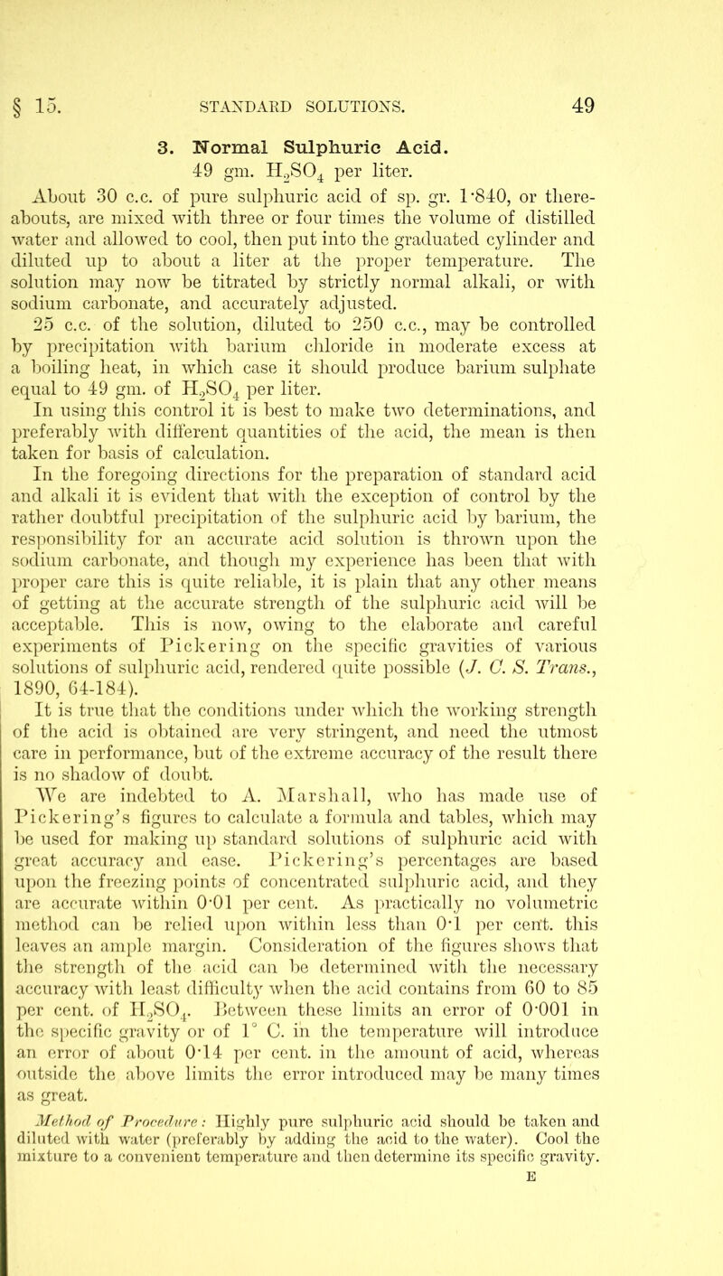 3. Normal Sulphuric Acid. 49 gm. H2S04 per liter. About 30 c.c. of pure sulphuric acid of sp. gr. 1’840, or there- abouts, are mixed with three or four times the volume of distilled water and allowed to cool, then put into the graduated cylinder and diluted up to about a liter at the proper temperature. The solution may now be titrated by strictly normal alkali, or with sodium carbonate, and accurately adjusted. 25 c.c. of the solution, diluted to 250 c.c., may be controlled by precipitation with barium chloride in moderate excess at a boiling heat, in which case it should produce barium sulphate equal to 49 gm. of H2S04 per liter. In using this control it is best to make two determinations, and preferably with different quantities of the acid, the mean is then taken for basis of calculation. In the foregoing directions for the preparation of standard acid and alkali it is evident that with the exception of control by the rather doubtful precipitation of the sulphuric acid by barium, the responsibility for an accurate acid solution is thrown upon the sodium carbonate, and though my experience has been that with proper care this is quite reliable, it is plain that any other means of getting at the accurate strength of the sulphuric acid will be acceptable. This is now, owing to the elaborate and careful experiments of Pickering on the specific gravities of various solutions of sulphuric acid, rendered quite possible (J. C. S. Trans., 1890, 64-184). It is true that the conditions under which the working strength of the acid is obtained are very stringent, and need the utmost care in performance, but of the extreme accuracy of the result there is no shadow of doubt. We are indebted to A. Marshall, who has made use of Pickering’s figures to calculate a formula and tables, which may be used for making up standard solutions of sulphuric acid with great accuracy and ease. Pickering’s percentages are based upon the freezing points of concentrated sulphuric acid, and they are accurate within O'Ol per cent. As practically no volumetric method can be relied upon within less than 0T per cerrt. this leaves an ample margin. Consideration of the figures shows that the strength of the acid can be determined with the necessary accuracy with least difficulty when the acid contains from 60 to 85 per cent, of H2S04. Between these limits an error of O'OOl in the specific gravity or of 1° C. in the temperature will introduce an error of about 0T4 per cent, in the amount of acid, whereas outside the above limits the error introduced may be many times as great. Method of Procedure: Highly pure sulphuric acid should be taken and diluted with water (preferably by adding the acid to the water). Cool the mixture to a convenient temperature and then determine its specific gravity. E