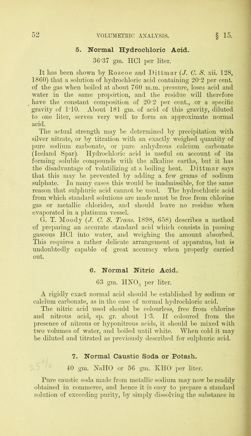 5. Normal Hydrochloric Acid. 36*37 gm. HC1 per liter. It has been shown by Eoscoe and Dittmar (J. C. S. xii. 128, 1860) that a solution of hydrochloric acid containing 20*2 per cent, of the gas when boiled at about 760 man. pressure, loses acid and water in the same proportion, and the residue will therefore have the constant composition of 20*2 per cent., ,or a specific gravity of 1*10. About 181 gm. of acid of this gravity, diluted to one liter, serves very well to form an approximate normal acid. The actual strength may be determined by precipitation with silver nitrate, or by titration with an exactly weighed quantity of pure sodium carbonate, or pure anhydrous calcium carbonate (Iceland Spar). Hydrochloric acid is useful on account of its forming soluble compounds with the alkaline earths, but it has the disadvantage of volatilizing at a boiling heat. Dittmar says that this may be prevented by adding a few grams of sodium sulphate. In many cases this would be inadmissible, for the same reason that sulphuric acid cannot be used. The hydrochloric acid from which standard solutions are made must be free from chlorine gas or metallic chlorides, and should leave no residue when evaporated in a platinum vessel. G. T. Moody (J. C. S. Trans. 1898, 658) describes a method of preparing an accurate standard acid which consists in passing gaseous HC1 into water, and weighing the amount absorbed. This requires a rather delicate arrangement of apparatus, but is undoubtedly capable of great accuracy when properly carried out. 6. Normal Nitric Acid. 63 gm. HN03 per liter. A rigidly exact normal acid should be established by sodium or calcium carbonate, as in the case of normal hydrochloric acid. The nitric acid used should be colourless, free from chlorine and nitrous acid, sp. gr. about 1*3. If coloured from the presence of nitrous or hyponitrous acids, it should be mixed with two volumes of water, and boiled until white. When cold it may be diluted and titrated as previously described for sulphuric acid. 7. Normal Caustic Soda or Potash. 40 gm. JSTaHO or 56 gm. KHO per liter. Pure caustic soda made from metallic sodium may now be readily obtained in commerce, and hence it is easy to prepare a standard solution of exceeding purity, by simply dissolving the substance in