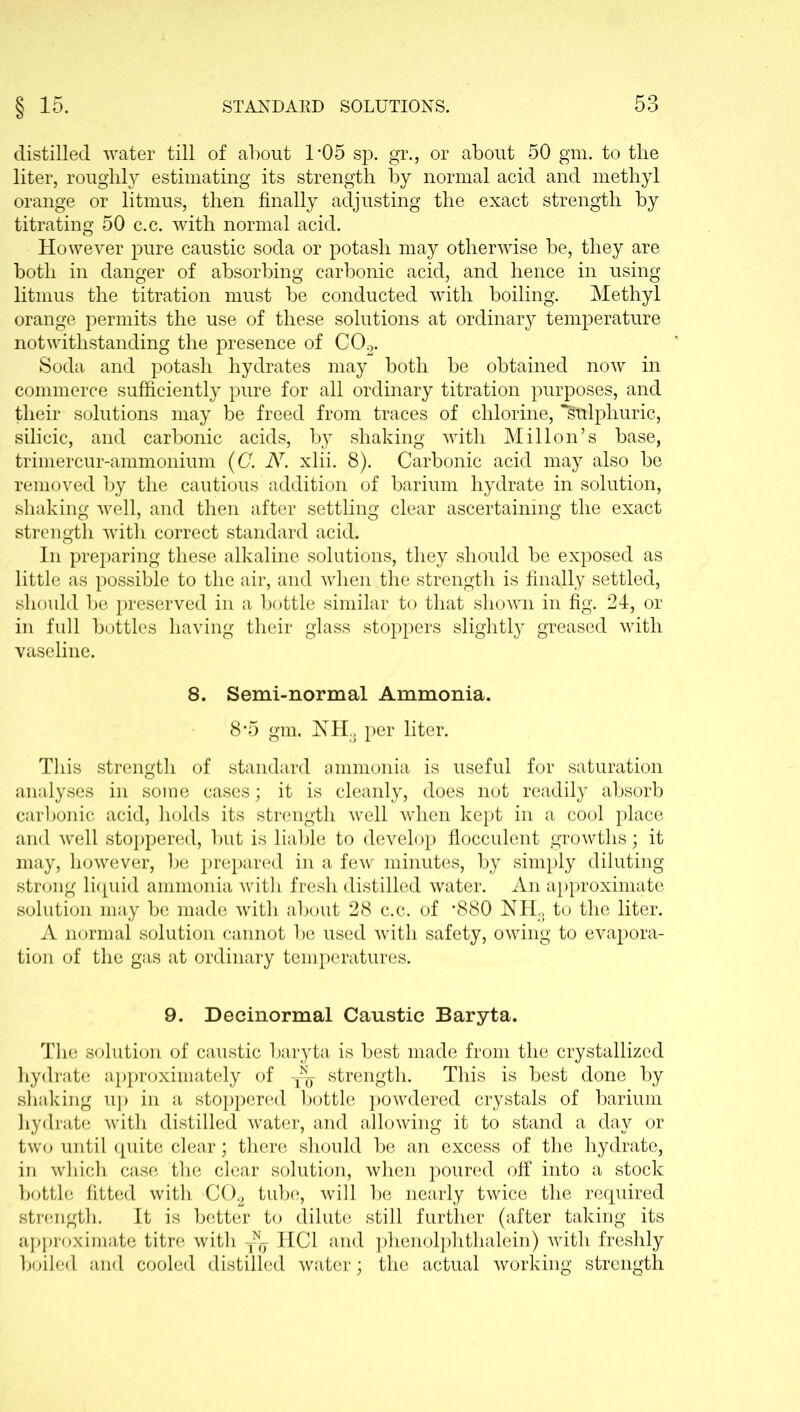 distilled water till of about 1*05 sp. gr., or about 50 gm. to the liter, rouglily estimating its strength by normal acid and methyl orange or litmus, then finally adjusting the exact strength by titrating 50 c.c. with normal acid. However pure caustic soda or potash may otherwise be, they are both in danger of absorbing carbonic acid, and hence in using litmus the titration must be conducted with boiling. Methyl orange permits the use of these solutions at ordinary temperature notwithstanding the presence of C02. Soda and potash hydrates may both be obtained now in commerce sufficiently pure for all ordinary titration purposes, and their solutions may be freed from traces of chlorine, *§ulphuric, silicic, and carbonic acids, by shaking with Mill on’s base, trimercur-ammonium (C. A7. xlii. 8). Carbonic acid may also be removed by the cautious addition of barium hydrate in solution, shaking well, and then after settling clear ascertaining the exact strength with correct standard acid. In preparing these alkaline solutions, they should be exposed as little as possible to the air, and when the strength is finally settled, should be preserved in a bottle similar to that shown in fig. 24, or in full bottles having their glass stoppers slightly greased with vaseline. 8. Semi-normal Ammonia. 8*5 gm. NHo per liter. This strength of standard ammonia is useful for saturation analyses in some cases; it is cleanly, does not readily absorb carbonic acid, holds its strength well when kept in a cool place and well stoppered, but is liable to develop flocculent growths; it may, however, be prepared in a few minutes, by simply diluting strong liquid ammonia with fresh distilled water. An approximate solution may be made with about 28 c.c. of '880 NH3 to the liter. A normal solution cannot be used with safety, owing to evapora- tion of the gas at ordinary temperatures. 9. Decinormal Caustic Baryta. The solution of caustic baryta is best made from the crystallized hydrate approximately of strength. This is best done by shaking up in a stoppered bottle powdered crystals of barium hydrate with distilled water, and allowing it to stand a day or two until quite clear; there should be an excess of the hydrate, in which case the clear solution, when poured off into a stock bottle fitted with C02 tube, will be nearly twice the required strength. It is better to dilute still further (after taking its approximate titre with HC1 and phenolphthalein) with freshly boiled and cooled distilled water; the actual working strength